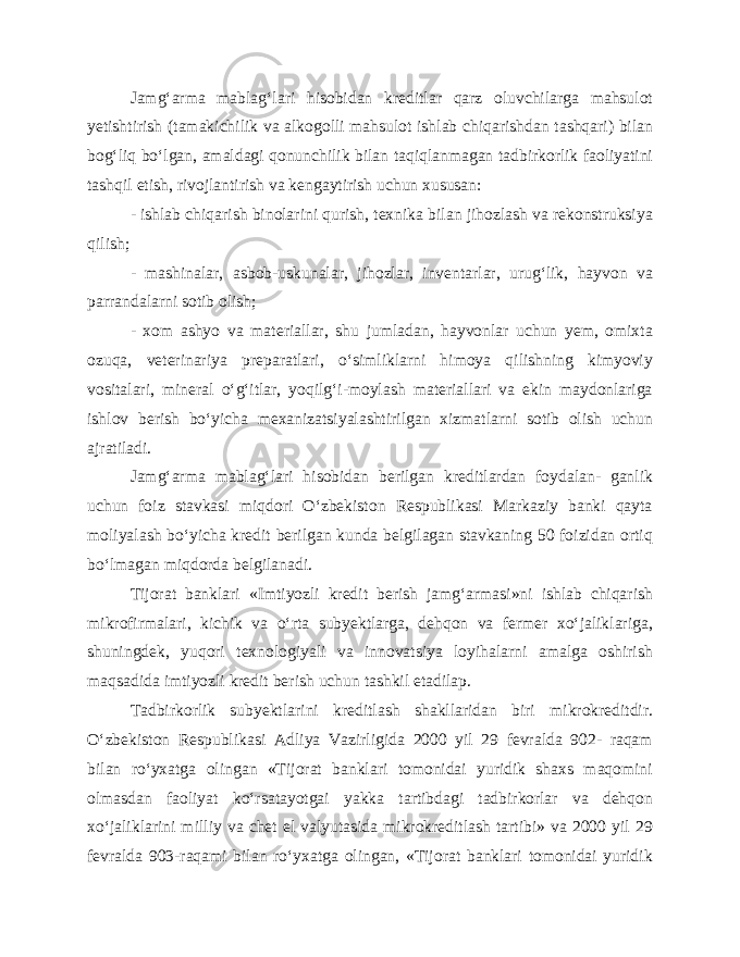 Jamg‘arma mablag‘lari hisobidan kreditlar qarz oluvchilarga mahsulot yetishtirish (tamakichilik va alkogolli mahsulot ishlab chiqarishdan tashqari) bilan bog‘liq bo‘lgan, amaldagi qonunchilik bilan taqiqlanmagan tadbirkorlik faoliyatini tashqil etish, rivojlantirish va kengaytirish uchun xususan: - ishlab chiqarish binolarini qurish, texnika bilan jihozlash va rekonstruksiya qilish; - mashinalar, asbob-uskunalar, jihozlar, inventarlar, urug‘lik, hayvon va parrandalarni sotib olish; - xom ashyo va materiallar, shu jumladan, hayvonlar uchun yem, omixta ozuqa, veterinariya preparatlari, o‘simliklarni himoya qilishning kimyoviy vositalari, mineral o‘g‘itlar, yoqilg‘i-moylash materiallari va ekin maydonlariga ishlov berish bo‘yicha mexanizatsiyalashtirilgan xizmatlarni sotib olish uchun ajratiladi. Jamg‘arma mablag‘lari hisobidan berilgan kreditlardan foydalan- ganlik uchun foiz stavkasi miqdori O‘zbekiston Respublikasi Markaziy banki qayta moliyalash bo‘yicha kredit berilgan kunda belgilagan stavkaning 50 foizidan ortiq bo‘lmagan miqdorda belgilanadi. Tijorat banklari «Imtiyozli kredit berish jamg‘armasi»ni ishlab chiqarish mikrofirmalari, kichik va o‘rta subyektlarga, dehqon va fermer xo‘jaliklariga, shuningdek, yuqori texnologiyali va innovatsiya loyihalarni amalga oshirish maqsadida imtiyozli kredit berish uchun tashkil etadila р . Tadbirkorlik subyektlarini kreditlash shakllaridan biri mikrokreditdir. O‘zbekiston Respublikasi Adliya Vazirligida 2000 yil 29 fevralda 902- raqam bilan ro‘yxatga olingan «Tijorat banklari tomonidai yuridik shaxs maqomini olmasdan faoliyat ko‘rsatayotgai yakka tartibdagi tadbirkorlar va dehqon xo‘jaliklarini milliy va chet el valyutasida mikrokreditlash tartibi» va 2000 yil 29 fevralda 903-raqami bilan ro‘yxatga olingan, «Tijorat banklari tomonidai yuridik 