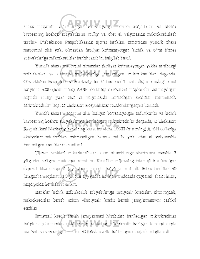 shaxs maqomini olib faoliyat ko‘rsatayotgan fermer xo‘jaliklari va kichik biznesning boshqa subyektlarini milliy va chet el valyutasida mikrokreditlash tartibi» O‘zbekiston Respublikasida tijorat banklari tomonidan yuridik shaxs maqomini olib yoki olmasdan faoliyat ko‘rsatayotgan kichik va o‘rta biznes subyektlariga mikrokreditlar berish tartibini belgilab berdi. Yuridik shaxs maqomini olmasdan faoliyat ko‘rsatayotgan yakka tartibdagi tadbirkorlar va dehqon xo‘jaliklariga beriladigan mikro-kreditlar deganda, O‘zbekiston Respublikasi Markaziy bankining kredit beriladigan kundagi kursi bo‘yicha 5000 (besh ming) A+SH dollariga ekvivalent miqdoridan oshmaydigan hajmda milliy yoki chet el valyutasida beriladigan kreditlar tushuniladi. Mikrokreditlar faqat O‘zbekiston Respublikasi rezidentlarigagina beriladi. Yuridik shaxs maqomini olib faoliyat ko‘rsatayotgan tadbirkorlar va kichik biznesning boshqa subyektlariga beriladigan mikrokreditlar deganda, O‘zbekiston Respublikasi Markaziy bankining kursi bo‘yicha 10000 (o‘n ming) A+SH dollariga ekvivalent miqdoridan oshmaydigan hajmda milliy yoki chet el valyutasida beriladigan kreditlar tushuniladi. Tijorat banklari mikrokreditlarni qarz oluvchilarga shartnoma asosida 3 yilgacha bo‘lgan muddatga beradilar. Kreditlar mijozning talab qilib olinadigan depozit hisob raqami joylashgan manzil bo‘yicha beriladi. Mikrokreditlar 50 foizgacha miqdorini 1,5 yil (18 oy) gacha bo‘lgan muddatda qaytarish sharti bilan, naqd pulda berilishi mumkin. Banklar kichik tadbirkorlik subyektlariga imtiyozli kreditlar, shuningdek, mikrokreditlar berish uchun «Imtiyozli kredit berish jamg‘armasi»ni tashkil etadilar. Imtiyozli kredit berish jamg‘armasi hisobidan beriladigan mikrokreditlar bo‘yicha foiz stavkalari Markaziy bankning mikrokredit berilgan kundagi qayta moliyalash stavkasiga nisbatan 50 foizdan ortiq bo‘lmagan darajada belgilanadi. 