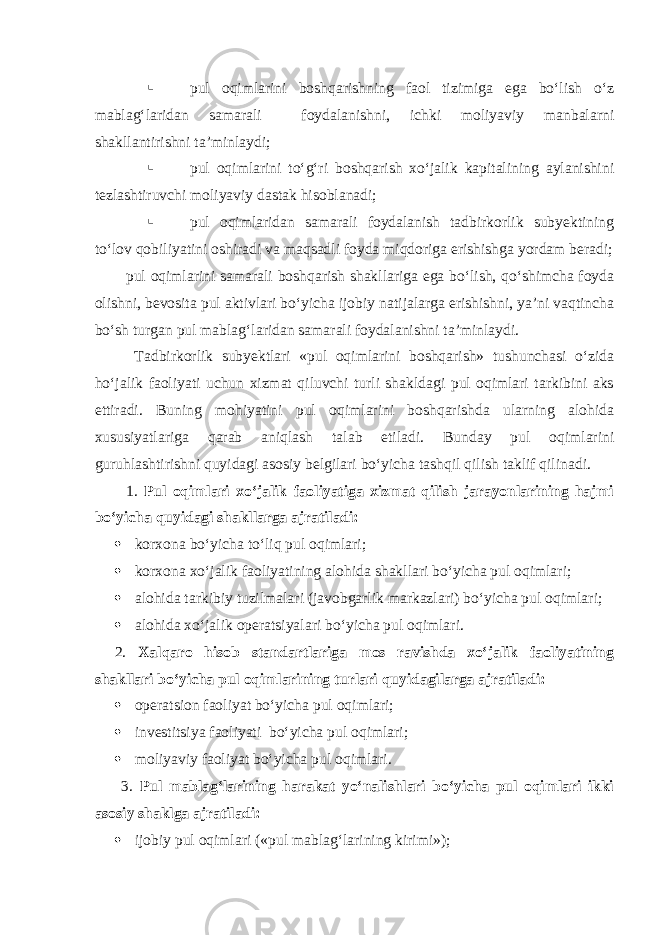  pul oqimlarini boshqarishning faol tizimiga ega bo‘lish o‘z mablag‘laridan samarali foydalanishni, ichki moliyaviy manbalarni shakllantirishni ta’minlaydi;  pul oqimlarini to‘g‘ri boshqarish xo‘jalik kapitalining aylanishini tezlashtiruvchi moliyaviy dastak hisoblanadi;  pul oqimlaridan samarali foydalanish tadbirkorlik subyektining to‘lov qobiliyatini oshiradi va maqsadli foyda miqdoriga erishishga yordam beradi; pul oqimlarini samarali boshqarish shakllariga ega bo‘lish, qo‘shimcha foyda olishni, bevosita pul aktivlari bo‘yicha ijobiy natijalarga erishishni, ya’ni vaqtincha bo‘sh turgan pul mablag‘laridan samarali foydalanishni ta’minlaydi. Tadbirkorlik subyektlari «pul oqimlarini boshqarish» tushunchasi o‘zida ho‘jalik faoliyati uchun xizmat qiluvchi turli shakldagi pul oqimlari tarkibini aks ettiradi. Buning mohiyatini pul oqimlarini boshqarishda ularning alohida xususiyatlariga qarab aniqlash talab etiladi. Bunday pul oqimlarini guruhlashtirishni quyidagi asosiy belgilari bo‘yicha tashqil qilish taklif qilinadi. 1. Pul oqimlari xo‘jalik faoliyatiga xizmat qilish jarayonlarining hajmi bo‘yicha quyidagi shakllarga ajratiladi:  korxona bo‘yicha to‘liq pul oqimlari;  korxona xo‘jalik faoliyatining alohida shakllari bo‘yicha pul oqimlari;  alohida tarkibiy tuzilmalari (javobgarlik markazlari) bo‘yicha pul oqimlari;  alohida xo‘jalik operatsiyalari bo‘yicha pul oqimlari. 2. Xalqaro hisob standartlariga mos ravishda xo‘jalik faoliyatining shakllari bo‘yicha pul oqimlarining turlari quyidagilarga ajratiladi:  operatsion faoliyat bo‘yicha pul oqimlari;  investitsiya faoliyati bo‘yicha pul oqimlari;  moliyaviy faoliyat bo‘yicha pul oqimlari. 3. Pul mablag‘larining harakat yo‘nalishlari bo‘yicha pul oqimlari ikki asosiy shaklga ajratiladi:  ijobiy pul oqimlari («pul mablag‘larining kirimi»); 