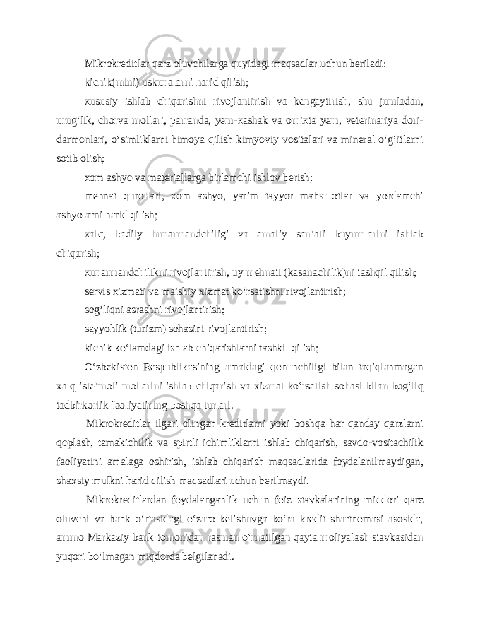 Mikrokreditlar qarz oluvchilarga quyidagi maqsadlar uchun beriladi: kichik(mini) uskunalarni harid qilish; xususiy ishlab chiqarishni rivojlantirish va kengaytirish, shu jumladan, urug‘lik, chorva mollari, parranda, yem-xashak va omixta yem, veterinariya dori- darmonlari, o‘simliklarni himoya qilish kimyoviy vositalari va mineral o‘g‘itlarni sotib olish; xom ashyo va materiallarga birlamchi ishlov berish; mehnat qurollari, xom ashyo, yarim tayyor mahsulotlar va yordamchi ashyolarni harid qilish; xalq, badiiy hunarmandchiligi va amaliy san’ati buyumlarini ishlab chiqarish; xunarmandchilikni rivojlantirish, uy mehnati (kasanachilik)ni tashqil qilish; servis xizmati va maishiy xizmat ko‘rsatishni rivojlantirish; sog‘liqni asrashni rivojlantirish; sayyohlik (turizm) sohasini rivojlantirish; kichik ko‘lamdagi ishlab chiqarishlarni tashkil qilish; O‘zbekiston Respublikasining amaldagi qonunchiligi bilan taqiqlanmagan xalq iste’moli mollarini ishlab chiqarish va xizmat ko‘rsatish sohasi bilan bog‘liq tadbirkorlik faoliyatining boshqa turlari. Mikrokreditlar ilgari olingan kreditlarni yoki boshqa har qanday qarzlarni qoplash, tamakichilik va spirtli ichimliklarni ishlab chiqarish, savdo-vositachilik faoliyatini amalaga oshirish, ishlab chiqarish maqsadlarida foydalanilmaydigan, shaxsiy mulkni harid qilish maqsadlari uchun berilmaydi. Mikrokreditlardan foydalanganlik uchun foiz stavkalarining miqdori qarz oluvchi va bank o‘rtasidagi o‘zaro kelishuvga ko‘ra kredit shartnomasi asosida, ammo Markaziy bank tomonidan rasman o‘rnatilgan qayta moliyalash stavkasidan yuqori bo‘lmagan miqdorda belgilanadi. 