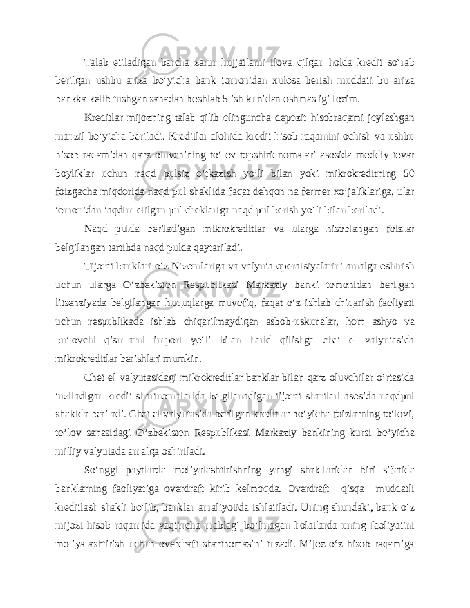 Talab etiladigan barcha zarur hujjatlarni ilova qilgan holda kredit so‘rab berilgan ushbu ariza bo‘yicha bank tomonidan xulosa berish muddati bu ariza bankka kelib tushgan sanadan boshlab 5 ish kunidan oshmasligi lozim. Kreditlar mijozning talab qilib olinguncha depozit hisobraqami joylashgan manzil bo‘yicha beriladi. Kreditlar alohida kredit hisob raqamini ochish va ushbu hisob raqamidan qarz oluvchining to‘lov topshiriqnomalari asosida moddiy-tovar boyliklar uchun naqd pulsiz o‘tkazish yo‘li bilan yoki mikrokreditning 50 foizgacha miqdorida naqd pul shaklida faqat dehqon na fermer xo‘jaliklariga, ular tomonidan taqdim etilgan pul cheklariga naqd pul berish yo‘li bilan beriladi. Naqd pulda beriladigan mikrokreditlar va ularga hisoblangan foizlar belgilangan tartibda naqd pulda qaytariladi. Tijorat banklari o‘z Nizomlariga va valyuta operatsiyalarini amalga oshirish uchun ularga O‘zbekiston Respublikasi Markaziy banki tomonidan berilgan litsenziyada belgilangan huquqlarga muvofiq, faqat o‘z ishlab chiqarish faoliyati uchun respublikada ishlab chiqarilmaydigan asbob-uskunalar, hom ashyo va butlovchi qismlarni import yo‘li bilan harid qilishga chet el valyutasida mikrokreditlar berishlari mumkin. Chet el valyutasidagi mikrokreditlar banklar bilan qarz oluvchilar o‘rtasida tuziladigan kredit shartnomalarida belgilanadigan tijorat shartlari asosida naqdpul shaklda beriladi. Chet el valyutasida berilgan kreditlar bo‘yicha foizlarning to‘lovi, to‘lov sanasidagi O‘zbekiston Respublikasi Markaziy bankining kursi bo‘yicha milliy valyutada amalga oshiriladi. So‘nggi paytlarda moliyalashtirishning yangi shakllaridan biri sifatida banklarning faoliyatiga overdraft kirib kelmoqda. Overdraft qisqa muddatli kreditlash shakli bo‘lib, banklar amaliyotida ishlatiladi. Uning shundaki, bank o‘z mijozi hisob raqamida vaqtincha mablag‘ bo‘lmagan holatlarda uning faoliyatini moliyalashtirish uchun overdraft shartnomasini tuzadi. Mijoz o‘z hisob raqamiga 