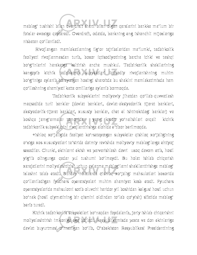 mablag‘ tushishi bilan overdraft sharti bilan olgan qarzlarini bankka ma’lum bir foizlar evaziga qaytaradi. Overdraft, odatda, bankning eng ishonchli mijozlariga nisbatan qo‘llaniladi. Rivojlangan mamlakatlarning ilg‘or tajribalaridan ma’lumki, tadbirkolik faoliyati rivojlanmasdan turib, bozor iqtisodiyotining barcha ichki va tashqi bo‘g‘inlarini harakatga keltirish ancha mushkul. Tadbirkorlik shakllarining kengayib kichik tadbirkorlik subyektlari iqtisodiy rivojlanishning muhim bo‘g‘iniga aylanib borayotgan hozirgi sharoitda bu shaklni mamlakatimizda ham qo‘llashning ahamiyati katta omillariga aylanib bormoqda. Tadbirkorlik subyeklarini moliyaviy jihatdan qo‘llab-quvvatlash maqsadida turli banklar (davlat banklari, davlat-aksiyadorlik tijorat banklari, aksiyadorlik-tijorat banklari, xususiy banklar, chet el ishtirokidagi banklar) va boshqa jamg‘armalar tomonidan yangi kredit yo‘nalishlari orqali kichik tadbirkorlik subyeklarini rivojlantirishga alohida e’tibor berilmoqda. +ishloq xo‘jaligida faoliyat ko‘rsatayotgan subyektlar qishloq xo‘jaligining o‘ziga xos xususiyatlari ta’sirida doimiy ravishda moliyaviy mablag‘larga ehtiyoj sezadilar. Chunki, ekinlarni ekish va parvarishlash davri uzoq davom etib, hosil yig‘ib olingunga qadar pul tushumi bo‘lmaydi. Bu holat ishlab chiqarish xarajatlarini moliyalashtirish uchun aylanma mablag‘larni shakllantirishga mablag‘ izlashni talab etadi. Bunday holatlarda qishloq xo‘jaligi mahsulotlari bozorida qo‘llaniladigan fyuchers operatsiyalari muhim ahamiyat kasb etadi. Fyuchers operatsiyalarida mahsulotni sotib oluvchi haridor yil boshidan kelgusi hosil uchun bo‘nak (hosil qiymatining bir qismini oldindan to‘lab qo‘yish) sifatida mablag‘ berib turadi. Kichik tadbirkorlik subyektlari bo‘naqdan foydalanib, joriy ishlab chiqarishni moliyalashtirish imkoniga ega bo‘ladi. Respublikamizda paxta va don ekinlariga davlat buyurtmasi o‘rnatilgan bo‘lib, O‘zbekiston Respublikasi Prezidentining 