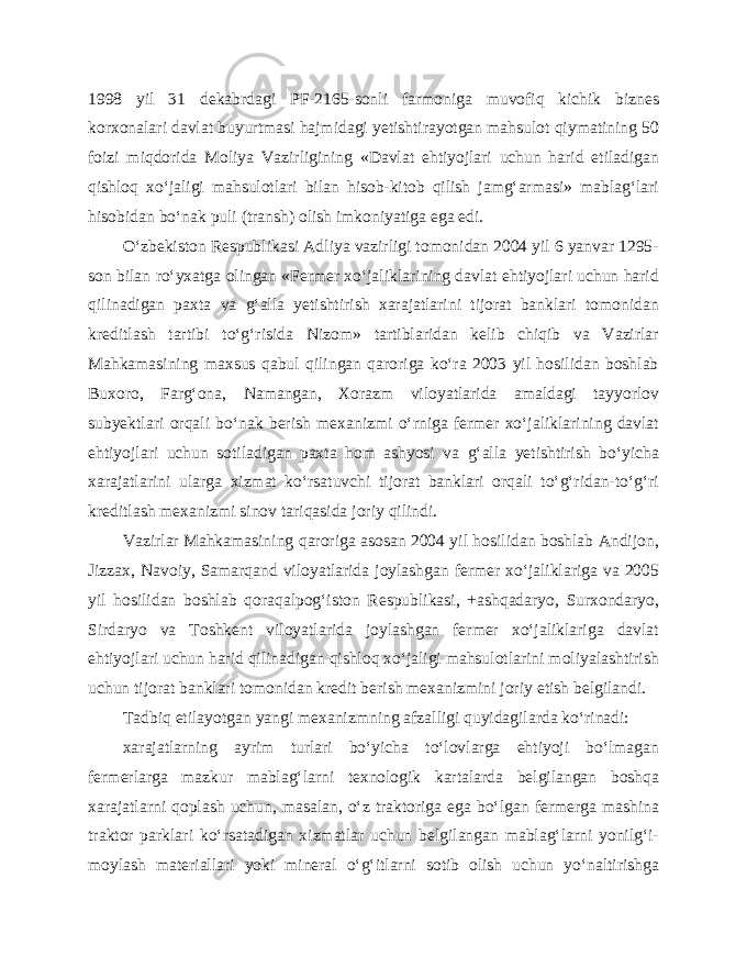 1998 yil 31 dekabrdagi PF-2165-sonli farmoniga muvofiq kichik biznes korxonalari davlat buyurtmasi hajmidagi yetishtirayotgan mahsulot qiymatining 50 foizi miqdorida Moliya Vazirligining «Davlat ehtiyojlari uchun harid etiladigan qishloq xo‘jaligi mahsulotlari bilan hisob-kitob qilish jamg‘armasi» mablag‘lari hisobidan bo‘nak puli (transh) olish imkoniyatiga ega edi. O‘zbekiston Respublikasi Adliya vazirligi tomonidan 2004 yil 6 yanvar 1295- son bilan ro‘yxatga olingan «Fermer xo‘jaliklarining davlat ehtiyojlari uchun harid qilinadigan paxta va g‘alla yetishtirish xarajatlarini tijorat banklari tomonidan kreditlash tartibi to‘g‘risida Nizom» tartiblaridan kelib chiqib va Vazirlar Mahkamasining maxsus qabul qilingan qaroriga ko‘ra 2003 yil hosilidan boshlab Buxoro, Farg‘ona, Namangan, Xorazm viloyatlarida amaldagi tayyorlov subyektlari orqali bo‘nak berish mexanizmi o‘rniga fermer xo‘jaliklarining davlat ehtiyojlari uchun sotiladigan paxta hom ashyosi va g‘alla yetishtirish bo‘yicha xarajatlarini ularga xizmat ko‘rsatuvchi tijorat banklari orqali to‘g‘ridan-to‘g‘ri kreditlash mexanizmi sinov tariqasida joriy qilindi. Vazirlar Mahkamasining qaroriga asosan 2004 yil hosilidan boshlab Andijon, Jizzax, Navoiy, Samarqand viloyatlarida joylashgan fermer xo‘jaliklariga va 2005 yil hosilidan boshlab qoraqalpog‘iston Respublikasi, +ashqadaryo, Surxondaryo, Sirdaryo va Toshkent viloyatlarida joylashgan fermer xo‘jaliklariga davlat ehtiyojlari uchun harid qilinadigan qishloq xo‘jaligi mahsulotlarini moliyalashtirish uchun tijorat banklari tomonidan kredit berish mexanizmini joriy etish belgilandi. Tadbiq etilayotgan yangi mexanizmning afzalligi quyidagilarda ko‘rinadi: xarajatlarning ayrim turlari bo‘yicha to‘lovlarga ehtiyoji bo‘lmagan fermerlarga mazkur mablag‘larni texnologik kartalarda belgilangan boshqa xarajatlarni qoplash uchun, masalan, o‘z traktoriga ega bo‘lgan fermerga mashina traktor parklari ko‘rsatadigan xizmatlar uchun belgilangan mablag‘larni yonilg‘i- moylash materiallari yoki mineral o‘g‘itlarni sotib olish uchun yo‘naltirishga 