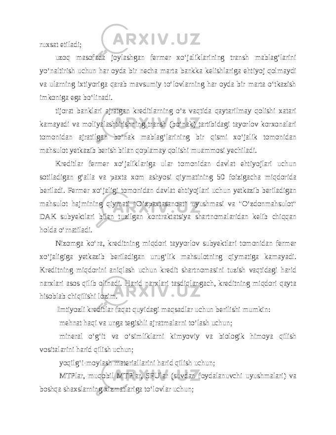 ruxsat etiladi; uzoq masofada joylashgan fermer xo‘jaliklarining transh mablag‘larini yo‘naltirish uchun har oyda bir necha marta bankka kelishlariga ehtiyoj qolmaydi va ularning ixtiyoriga qarab mavsumiy to‘lovlarning har oyda bir marta o‘tkazish imkoniga ega bo‘linadi. tijorat banklari ajratgan kreditlarning o‘z vaqtida qaytarilmay qolishi xatari kamayadi va moliyalashtirishning transh (bo‘nak) tartibidagi tayorlov korxonalari tomonidan ajratilgan bo‘nak mablag‘larining bir qismi xo‘jalik tomonidan mahsulot yetkazib berish bilan qoplamay qolishi muammosi yechiladi. Kreditlar fermer xo‘jaliklariga ular tomonidan davlat ehtiyojlari uchun sotiladigan g‘alla va paxta xom ashyosi qiymatining 50 foizigacha miqdorida beriladi. Fermer xo‘jaligi tomonidan davlat ehtiyojlari uchun yetkazib beriladigan mahsulot hajmining qiymati &#34;O‘zpaxtasanoat&#34; uyushmasi va &#34;O‘zdonmahsulot&#34; DAK subyektlari bilan tuzilgan kontraktatsiya shartnomalaridan kelib chiqqan holda o‘rnatiladi. Nizomga ko‘ra, kreditning miqdori tayyorlov subyektlari tomonidan fermer xo‘jaligiga yetkazib beriladigan urug‘lik mahsulotning qiymatiga kamayadi. Kreditning miqdorini aniqlash uchun kredit shartnomasini tuzish vaqtidagi harid narxlari asos qilib olinadi. Harid narxlari tasdiqlangach, kreditning miqdori qayta hisoblab chiqilishi lozim. Imtiyozli kreditlar faqat quyidagi maqsadlar uchun berilishi mumkin: mehnat haqi va unga tegishli ajratmalarni to‘lash uchun; mineral o‘g‘it va o‘simliklarni kimyoviy va biologik himoya qilish vositalarini harid qilish uchun; yoqilg‘i-moylash materiallarini harid qilish uchun; MTPlar, muqobil MTPlar, SFUlar (suvdan foydalanuvchi uyushmalari) va boshqa shaxslarning xizmatlariga to‘lovlar uchun; 