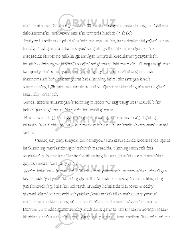 ma’lumotnoma (2a-shakl), muddati 90 kundan oshgan qarzdorliklarga solishtirma dalolatnomalar, moliyaviy natijalar to‘risida hisobot (2-shakl). Imtiyozli kreditlar qaytishini ta’minlash maqsadida, bank davlat ehtiyojlari uchun harid qilinadigan paxta homashyosi va g‘alla yetishtirishni moliyalashtirish maqsadida fermer xo‘jaliklariga berilgan imtiyozli kreditlarning qaytarilishi bo‘yicha o‘zining tadbirkorlik xavfini so‘g‘urta qilishi mumkin. &#34;O‘zagrosug‘urta&#34; kompaniyasining imtiyozli kreditlarning qaytmasligi xavfini sug‘urtalash shartnomalari bo‘yicha so‘g‘urta badallarining hajmi olinayotgan kredit summasining 1,25 foizi miqdorida bqladi va tijorat banklarining o‘z mablag‘lari hisobidan to‘lanadi. Bunda, taqdim etilayotgan kreditning miqdori &#34;O‘zagrosug‘urta&#34; DASK bilan kelishilgan sug‘urta pulidan ko‘p bo‘lmasligi zarur. Barcha zarur hujjatlar taqdim etilganidan so‘ng, bank fermer xo‘jaligining arizasini ko‘rib chiqishi va 5 kun muddat ichida u bilan kredit shartnomasi tuzishi lozim. +ishloq xo‘jaligi subyektlarini imtiyozli foiz stavkalarida kreditlashda tijorat banklarining manfaatdorligini oshirish maqsadida, ularning imtiyozli foiz stavkalari bo‘yicha kreditlar berish bilan bog‘liq xarajatlarini davlat tomonidan qoplash mexanizmi joriy qilindi. Ayrim holatlarda fermer xo‘jaliklarida mol yuboruvchilar tomonidan jo‘natilgan tovar-moddiy qiymatliklarning qiymatini to‘lash uchun vaqtincha mablag‘ning yetishmovchiligi holatlari uchraydi. Bunday holatlarda ular tovar-moddiy qiymatliklarni yuboruvchi subyektlar (kreditorlar) bilan mahsulot qiymatini ma’lum muddatdan so‘ng to‘lash sharti bilan shartnoma tuzishlari mumkin. Ma’lum bir muddatgacha bunday kreditorlik qarzi to‘lanishi lozim bo‘lgan hisob- kitoblar schetida aks etib turadi. Agar shu muddatda ham kreditorlik qarzini to‘lash 