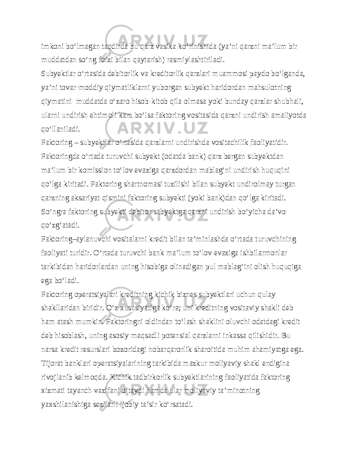 imkoni bo‘lmagan taqdirda bu qarz vasika ko‘rinishida (ya’ni qarzni ma’lum bir muddatdan so‘ng foizi bilan qaytarish) rasmiylashtiriladi. Subyektlar o‘rtasida debitorlik va kreditorlik qarzlari muammosi paydo bo‘lganda, ya’ni tovar-moddiy qiymatliklarni yuborgan subyekt haridordan mahsulotning qiymatini muddatda o‘zaro hisob-kitob qila olmasa yoki bunday qarzlar shubhali, ularni undirish ehtimoli kam bo‘lsa faktoring vositasida qarzni undirish amaliyotda qo‘llaniladi. Faktoring – subyektlar o‘rtasida qarzlarni undirishda vositachilik faoliyatidir. Faktoringda o‘rtada turuvchi subyekt (odatda bank) qarz bergan subyektdan ma’lum bir komission to‘lov evaziga qarzdordan mablag‘ni undirish huquqini qo‘lga kiritadi. Faktoring shartnomasi tuzilishi bilan subyekt undirolmay turgan qarzning aksariyat qismini faktoring subyekti (yoki bank)dan qo‘lga kiritadi. So‘ngra faktoring subyekti debitor subyektga qarzni undirish bo‘yicha da’vo qo‘zg‘atadi. Faktoring–aylanuvchi vositalarni kredit bilan ta’minlashda o‘rtada turuvchining faoliyati turidir. O‘rtada turuvchi bank ma’lum to‘lov evaziga ishbilarmonlar tarkibidan haridorlardan uning hisobiga olinadigan pul mablag‘ini olish huquqiga ega bo‘ladi. Faktoring operatsiyalari kreditning kichik biznes subyektlari uchun qulay shakllaridan biridir. O‘z xususiyatiga ko‘ra, uni kreditning vositaviy shakli deb ham atash mumkin. Faktoringni oldindan to‘lash shaklini oluvchi odatdagi kredit deb hisoblash, uning asosiy maqsadli potensial qarzlarni inkassa qilishidir. Bu narsa kredit resurslari bozoridagi nobarqarorlik sharoitida muhim ahamiyatga ega. Tijorat banklari operatsiyalarining tarkibida mazkur moliyaviy shakl endigina rivojlanib kelmoqda. Kichik tadbirkorlik subyektlarining faoliyatida faktoring xizmati tayanch vazifani o‘taydi hamda ular moliyaviy ta’minotning yaxshilanishiga sezilarli ijobiy ta’sir ko‘rsatadi. 