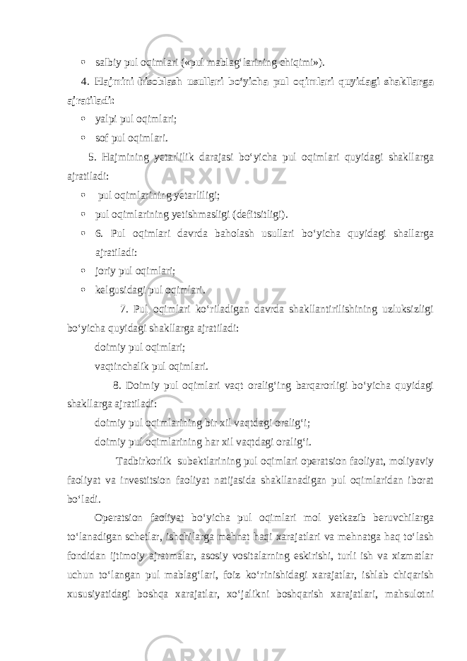  salbiy pul oqimlari («pul mablag‘larining chiqimi»). 4. Hajmini hisoblash usullari bo‘yicha pul oqimlari quyidagi shakllarga ajratiladi:  yalpi pul oqimlari;  sof pul oqimlari. 5. Hajmining yetarlilik darajasi bo‘yicha pul oqimlari quyidagi shakllarga ajratiladi:  pul oqimlarining yetarliligi;  pul oqimlarining yetishmasligi (defitsitligi).  6. Pul oqimlari davrda baholash usullari bo‘yicha quyidagi shallarga ajratiladi:  joriy pul oqimlari;  kelgusidagi pul oqimlari. 7. Pul oqimlari ko‘riladigan davrda shakllantirilishining uzluksizligi bo‘yicha quyidagi shakllarga ajratiladi: doimiy pul oqimlari; vaqtinchalik pul oqimlari. 8. Doimiy pul oqimlari vaqt oralig‘ing barqarorligi bo‘yicha quyidagi shakllarga ajratiladi: doimiy pul oqimlarining bir xil vaqtdagi oralig‘i; doimiy pul oqimlarining har xil vaqtdagi oralig‘i. Tadbirkorlik subektlarining pul oqimlari operatsion faoliyat, moliyaviy faoliyat va investitsion faoliyat natijasida shakllanadigan pul oqimlaridan iborat bo‘ladi. Operatsion faoliyat bo‘yicha pul oqimlari mol yetkazib beruvchilarga to‘lanadigan schetlar, ishchilarga mehnat haqi xarajatlari va mehnatga haq to‘lash fondidan ijtimoiy ajratmalar, asosiy vositalarning eskirishi, turli ish va xizmatlar uchun to‘langan pul mablag‘lari, foiz ko‘rinishidagi xarajatlar, ishlab chiqarish xususiyatidagi boshqa xarajatlar, xo‘jalikni boshqarish xarajatlari, mahsulotni 