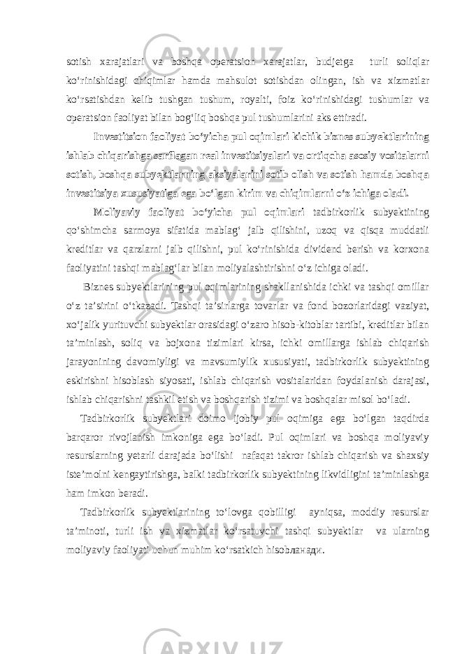 sotish xarajatlari va boshqa operatsion xarajatlar, budjetga turli soliqlar ko‘rinishidagi chiqimlar hamda mahsulot sotishdan olingan, ish va xizmatlar ko‘rsatishdan kelib tushgan tushum, royalti, foiz ko‘rinishidagi tushumlar va operatsion faoliyat bilan bog‘liq boshqa pul tushumlarini aks ettiradi. Investitsion faoliyat bo‘yicha pul oqimlari kichik biznes subyektlarining ishlab chiqarishga sarflagan real investitsiyalari va ortiqcha asosiy vositalarni sotish, boshqa subyektlarning aksiyalarini sotib olish va sotish hamda boshqa investitsiya xususiyatiga ega bo‘lgan kirim va chiqimlarni o‘z ichiga oladi. Moliyaviy faoliyat bo‘yicha pul oqimlari tadbirkorlik subyektining qo‘shimcha sarmoya sifatida mablag‘ jalb qilishini, uzoq va qisqa muddatli kreditlar va qarzlarni jalb qilishni, pul ko‘rinishida dividend berish va korxona faoliyatini tashqi mablag‘lar bilan moliyalashtirishni o‘z ichiga oladi. Biznes subyektlarining pul oqimlarining shakllanishida ichki va tashqi omillar o‘z ta’sirini o‘tkazadi. Tashqi ta’sirlarga tovarlar va fond bozorlaridagi vaziyat, xo‘jalik yurituvchi subyektlar orasidagi o‘zaro hisob-kitoblar tartibi, kreditlar bilan ta’minlash, soliq va bojxona tizimlari kirsa, ichki omillarga ishlab chiqarish jarayonining davomiyligi va mavsumiylik xususiyati, tadbirkorlik subyektining eskirishni hisoblash siyosati, ishlab chiqarish vositalaridan foydalanish darajasi, ishlab chiqarishni tashkil etish va boshqarish tizimi va boshqalar misol bo‘ladi. Tadbirkorlik subyektlari doimo ijobiy pul oqimiga ega bo‘lgan taqdirda barqaror rivojlanish imkoniga ega bo‘ladi. Pul oqimlari va boshqa moliyaviy resurslarning yetarli darajada bo‘lishi nafaqat takror ishlab chiqarish va shaxsiy iste’molni kengaytirishga, balki tadbirkorlik subyektining likvidligini ta’minlashga ham imkon beradi. Tadbirkorlik subyektlarining to‘lovga qobilligi ayniqsa, moddiy resurslar ta’minoti, turli ish va xizmatlar ko‘rsatuvchi tashqi subyektlar va ularning moliyaviy faoliyati uchun muhim ko‘rsatkich hisobланади. 