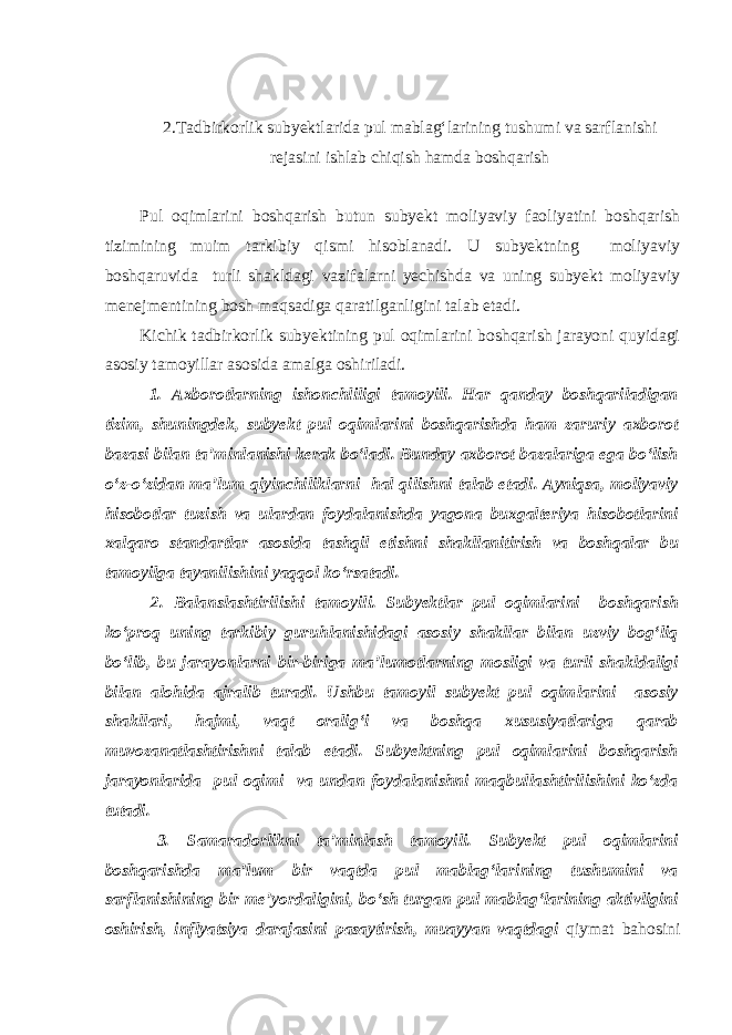 2.Tadbirkorlik subyektlarida pul mablag‘larining tushumi va sarflanishi rejasini ishlab chiqish hamda boshqarish Pul oqimlarini boshqarish butun subyekt moliyaviy faoliyatini boshqarish tizimining muim tarkibiy qismi hisoblanadi. U subyektning moliyaviy boshqaruvida turli shakldagi vazifalarni yechishda va uning subyekt moliyaviy menejmentining bosh maqsadiga qaratilganligini talab etadi. Kichik tadbirkorlik subyektining pul oqimlarini boshqarish jarayoni quyidagi asosiy tamoyillar asosida amalga oshiriladi. 1. Axborotlarning ishonchliligi tamoyili. Har qanday boshqariladigan tizim, shuningdek, subyekt pul oqimlarini boshqarishda ham zaruriy axborot bazasi bilan ta’minlanishi kerak bo‘ladi. Bunday axborot bazalariga ega bo‘lish o‘z-o‘zidan ma’lum qiyinchiliklarni hal qilishni talab etadi. Ayniqsa, moliyaviy hisobotlar tuzish va ulardan foydalanishda yagona buxgalteriya hisobotlarini xalqaro standartlar asosida tashqil etishni shakllanitirish va boshqalar bu tamoyilga tayanilishini yaqqol ko‘rsatadi. 2. Balanslashtirilishi tamoyili. Subyektlar pul oqimlarini boshqarish ko‘proq uning tarkibiy guruhlanishidagi asosiy shakllar bilan uzviy bog‘liq bo‘lib, bu jarayonlarni bir-biriga ma’lumotlarning mosligi va turli shakldaligi bilan alohida ajralib turadi. Ushbu tamoyil subyekt pul oqimlarini asosiy shakllari, hajmi, vaqt oralig‘i va boshqa xususiyatlariga qarab muvozanatlashtirishni talab etadi. Subyektning pul oqimlarini boshqarish jarayonlarida pul oqimi va undan foydalanishni maqbullashtirilishini ko‘zda tutadi. 3. Samaradorlikni ta’minlash tamoyili. Subyekt pul oqimlarini boshqarishda ma’lum bir vaqtda pul mablag‘larining tushumini va sarflanishining bir me’yordaligini, bo‘sh turgan pul mablag‘larining aktivligini oshirish, inflyatsiya darajasini pasaytirish, muayyan vaqtdagi qiymat bahosini 