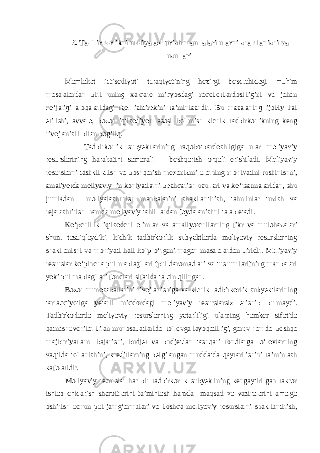  3. Tadbirkorlikni moliyalashtirish manbalari ularni shakllanishi va usullari Mamlakat iqtisodiyoti taraqiyotining hozirgi bosqichidagi muhim masalalardan biri uning xalqaro miqyosdagi raqobotbardoshligini va jahon xo‘jaligi aloqalaridagi faol ishtirokini ta’minlashdir. Bu masalaning ijobiy hal etilishi, avvalo, bozor iqtisodiyoti asosi bo‘lmish kichik tadbirkorlikning keng rivojlanishi bilan bog‘liq. Tadbirkorlik subyektlarining raqobotbardoshligiga ular moliyaviy resurslarining harakatini samarali boshqarish orqali erishiladi. Moliyaviy resurslarni tashkil etish va boshqarish mexanizmi ularning mohiyatini tushinishni, amaliyotda moliyaviy imkoniyatlarni boshqarish usullari va ko‘rsatmalaridan, shu jumladan moliyalashtirish manbalarini shakllantirish, tahminlar tuzish va rejalashtirish hamda moliyaviy tahlillardan foydalanishni talab etadi. Ko‘pchillik iqtisodchi olimlar va amaliyotchilarning fikr va mulohazalari shuni tasdiqlaydiki, kichik tadbirkorlik subyektlarda moliyaviy resurslarning shakllanishi va mohiyati hali ko‘p o‘rganilmagan masalalardan biridir. Moliyaviy resurslar ko‘pincha pul mablag‘lari (pul daromadlari va tushumlari)ning manbalari yoki pul mablag‘lari fondlari sifatida talqin qilingan. Bozor munosabatlarini rivojlanishiga va kichik tadbirkorlik subyektlarining tarraqqiyotiga yetarli miqdordagi moliyaviy resurslarsiz erishib bulmaydi. Tadbirkorlarda moliyaviy resurslarning yetarliligi ularning hamkor sifatida qatnashuvchilar bilan munosabatlarida to‘lovga layoqatliligi, garov hamda boshqa majburiyatlarni bajarishi, budjet va budjetdan tashqari fondlarga to‘lovlarning vaqtida to‘lanishini, kreditlarning belgilangan muddatda qaytarilishini ta’minlash kafolatidir. Moliyaviy resurslar har bir tadbirkorlik subyektining kengaytirilgan takror ishlab chiqarish sharoitlarini ta’minlash hamda maqsad va vazifalarini amalga oshirish uchun pul jamg‘armalari va boshqa moliyaviy resurslarni shakllantirish, 