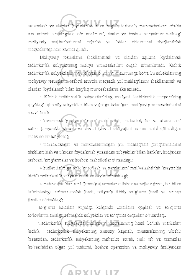 taqsimlash va ulardan foydalanish bilan bog‘liq iqtisodiy munosabatlarni o‘zida aks ettiradi shuningdek, o‘z xodimlari, davlat va boshqa subyektlar oldidagi moliyaviy majburiyatlarini bajarish va ishlab chiqarishni rivojlantirish maqsadlariga ham xizmat qiladi. Moliyaviy resurslarni shakllantirish va ulardan oqilona foydalanish tadbirkorlik subyektining moliya munosabatlari orqali ta’minlanadi. Kichik tadbirkorlik subyektlarining moliyasi o‘zining mazmuniga ko‘ra bu subektlarning moliyaviy resurslarini tashqil etuvchi maqsadli pul mablag‘larini shakllantirish va ulardan foydalanish bilan bog‘liq munosabatlarni aks ettiradi.  Kichik tadbirkorlik subyektlarining moliyasi tadbirkorlik subyektining quyidagi iqtisodiy subyektlar bilan vujudga keladigan moliyaviy munosabatlarini aks ettiradi:  tovar-moddiy qiymatliklarni harid etish, mahsulot, ish va xizmatlarni sotish jarayonida shaxslarva davlat (davlat ehtiyojlari uchun harid qilinadigan mahsulotlar bo‘yicha);  markazlashgan va markazlashmagan pul mablag‘lari jamg‘armalarini shakllantirish va ulardan foydalanish yuzasidan subyektlar bilan banklar, budjetdan tashqari jamg‘armalar va boshqa tashqilotlar o‘rtasidagi;  budjet tizimiga soliqlar to‘lash va xarajatlarni moliyalashtirish jarayonida kichik tadbirkorlik subyektlari bilan davlat o‘rtasidagi;  mehnat haqidan turli ijtimoiy ajratmalar qilishda va nafaqa fondi, ish bilan ta’minlashga ko‘maklashish fondi, ixtiyoriy tibbiy so‘g‘urta fondi va boshqa fondlar o‘rtasidagi; so‘g‘urta holatlari vujudga kelganda zararlarni qoplash va so‘g‘urta to‘lovlarini amalga oshirishda subyektlar va so‘g‘urta organlari o‘rtasidagi. Tadbirkorlik subyektida moliyaviy resurslarning hosil bo‘lish manbalari kichik tadbirkorlik subyektining xususiy kapitali, muassislarning ulushli hissasidan, tadbirkorlik subyektining mahsulot sotish, turli ish va xizmatlar ko‘rsatishdan olgan pul tushumi, boshqa operatsion va moliyaviy faoliyatdan 