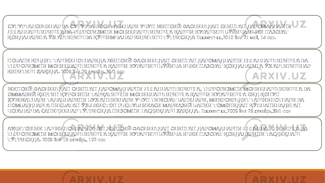 СУҒУРТАЛОВЧИЛАР ВА СУҒУРТА ВОСИТАЧИЛАРИ УЧУН ЖИНОИЙ ФАОЛИЯТДАН ОЛИНГАН ДАРОМАДЛАРНИ ЛЕГАЛЛАШТИРИШГА ВА ТЕРРОРИЗМНИ МОЛИЯЛАШТИРИШГА ҚАРШИ КУРАШИШ БЎЙИЧА ИЧКИ НАЗОРАТ ҚОИДАЛАРИГА ЎЗГАРТИРИШ ВА ҚЎШИМЧАЛАР КИРИТИШ ТЎҒРИСИДА Тошкент ш.,2010 йил 21 май, 14-сон. НОБАНК КРЕДИТ ТАШКИЛОТЛАРИДА ЖИНОИЙ ФАОЛИЯТДАН ОЛИНГАН ДАРОМАДЛАРНИ ЛЕГАЛЛАШТИРИШГА ВА ТЕРРОРИЗМНИ МОЛИЯЛАШТИРИШГА ҚАРШИ КУРАШИШ БЎЙИЧА ИЧКИ НАЗОРАТ ҚОИДАЛАРИГА ЎЗГАРТИРИШЛАР КИРИТИШ ҲАҚИДА. 2009 йил 29 декабрь,39/2-сон ЖИНОИЙ ФАОЛИЯТДАН ОЛИНГАН ДАРОМАДЛАРНИ ЛЕГАЛЛАШТИРИШГА, ТЕРРОРИЗМНИ МОЛИЯЛАШТИРИШГА ВА ОММАВИЙ ҚИРҒИН ҚУРОЛИНИ ТАРҚАТИШНИ МОЛИЯЛАШТИРИШГА ҚАРШИ КУРАШИШГА ОИД ҚОНУН ҲУЖЖАТЛАРИ ТАЛАБЛАРИНИ БУЗГАНЛИКЛАРИ УЧУН ТИЖОРАТ БАНКЛАРИ, МИКРОКРЕДИТ ТАШКИЛОТЛАРИ ВА ЛОМБАРДЛАРГА НИСБАТАН ЎЗБЕКИСТОН РЕСПУБЛИКАСИ МАРКАЗИЙ БАНКИ ТОМОНИДАН ҚЎЛЛАНИЛАДИГАН ЧОРАЛАР ВА САНКЦИЯЛАР ТЎҒРИСИДА НИЗОМНИ ТАСДИҚЛАШ ҲАҚИДА. Тошкент ш.,2009 йил 29 декабрь,39/1-сон АУДИТОРЛИК ТАШКИЛОТЛАРИ УЧУН ЖИНОИЙ ФАОЛИЯТДАН ОЛИНГАН ДАРОМАДЛАРНИ ЛЕГАЛЛАШТИРИШГА ВА ТЕРРОРИЗМНИ МОЛИЯЛАШТИРИШГА ҚАРШИ КУРАШИШ БЎЙИЧА ИЧКИ НАЗОРАТ ҚОИДАЛАРИНИ ТАСДИҚЛАШ ТЎҒРИСИДА. 2009 йил 13 октябрь, 102-сон 