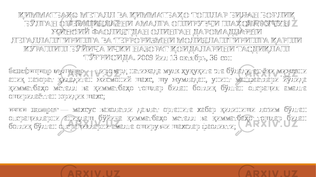  ҚИММАТБАҲО МЕТАЛЛ ВА ҚИММАТБАҲО ТОШЛАР БИЛАН БОҒЛИҚ БЎЛГАН ОПЕРАЦИЯЛАРНИ АМАЛГА ОШИРУВЧИ ШАХСЛАР УЧУН ЖИНОИЙ ФАОЛИЯТДАН ОЛИНГАН ДАРОМАДЛАРНИ ЛЕГАЛЛАШТИРИШГА ВА ТЕРРОРИЗМНИ МОЛИЯЛАШТИРИШГА ҚАРШИ КУРАШИШ БЎЙИЧА ИЧКИ НАЗОРАТ ҚОИДАЛАРИНИ ТАСДИҚЛАШ ТЎҒРИСИДА. 2009 йил 13 октябрь, 36-сон бенефициар мулкдор  — пировард натижада мулк ҳуқуқига эга бўладиган ёки мижозни аниқ назорат қиладиган жисмоний шахс, шу жумладан, унинг манфаатлари йўлида қимматбаҳо металл ва қимматбаҳо тошлар билан боғлиқ бўлган операция амалга оширилаётган юридик шахс; ички назорат  — махсус ваколатли давлат органига хабар қилиниши лозим бўлган операцияларни аниқлаш бўйича қимматбаҳо металл ва қимматбаҳо тошлар билан боғлиқ бўлган операцияларни амалга оширувчи шахслар фаолияти; 