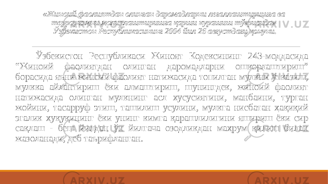 «Жиноий фаолиятдан олинган даромадларни легаллаштиришга ва терроризмни молиялаштиришга қарши курашиш тўғрисида» Ўзбекистон Республикасининг 2004 йил 26 августдаги қонуни. Ўзбекистон Республикаси Жиноят Кодексининг 243-моддасида “Жиноий фаолиятдан олинган даромадларни ошкорлаштириш” борасида яъни жиноий фаолият натижасида топилган мулкни ўтказиш, мулкка айлантириш ёки алмаштириш, шунингдек, жиноий фаолият натижасида олинган мулкнинг асл хусусиятини, манбаини, турган жойини, тасарруф этиш, ташилиш усулини, мулкга нисбатан ҳақиқий эгалик ҳуқуқининг ёки унинг кимга қарашлилигини яшириш ёки сир сақлаш - беш йилдан ўн йилгача озодликдан маҳрум қилиш билан жазоланади, деб таърифланган. 