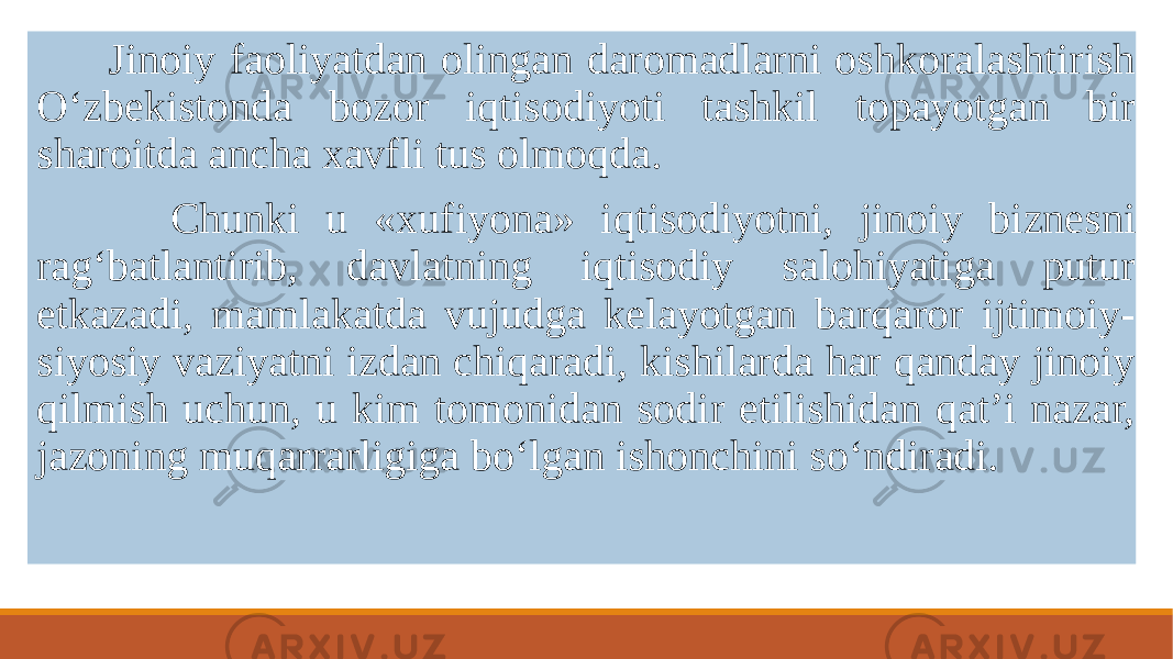  Jinoiy faoliyatdan olingan daromadlarni oshkoralashtirish O‘zbеkistonda bozor iqtisodiyoti tashkil topayotgan bir sharoitda ancha xavfli tus olmoqda. Chunki u «xufiyona» iqtisodiyotni, jinoiy biznеsni rag‘batlantirib, davlatning iqtisodiy salohiyatiga putur еtkazadi, mamlakatda vujudga kеlayotgan barqaror ijtimoiy- siyosiy vaziyatni izdan chiqaradi, kishilarda har qanday jinoiy qilmish uchun, u kim tomonidan sodir etilishidan qat’i nazar, jazoning muqarrarligiga bo‘lgan ishonchini so‘ndiradi. 