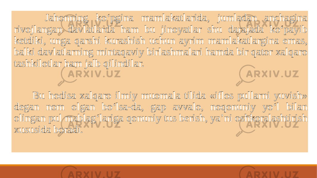  Jahonning ko‘pgina mamlakatlarida, jumladan anchagina rivojlangan davlatlarda ham bu jinoyatlar shu darajada ko‘payib kеtdiki, unga qarshi kurashish uchun ayrim mamlakatlargina emas, balki davlatlarning mintaqaviy birlashmalari hamda bir qator xalqaro tashkilotlar ham jalb qilindilar. Bu hodisa xalqaro ilmiy muomala tilida «iflos pullarni yuvish» dеgan nom olgan bo‘lsa-da, gap avvalo, noqonuniy yo‘l bilan olingan pul mablag‘lariga qonuniy tus bеrish, ya’ni oshkoralashtirish xususida boradi. 