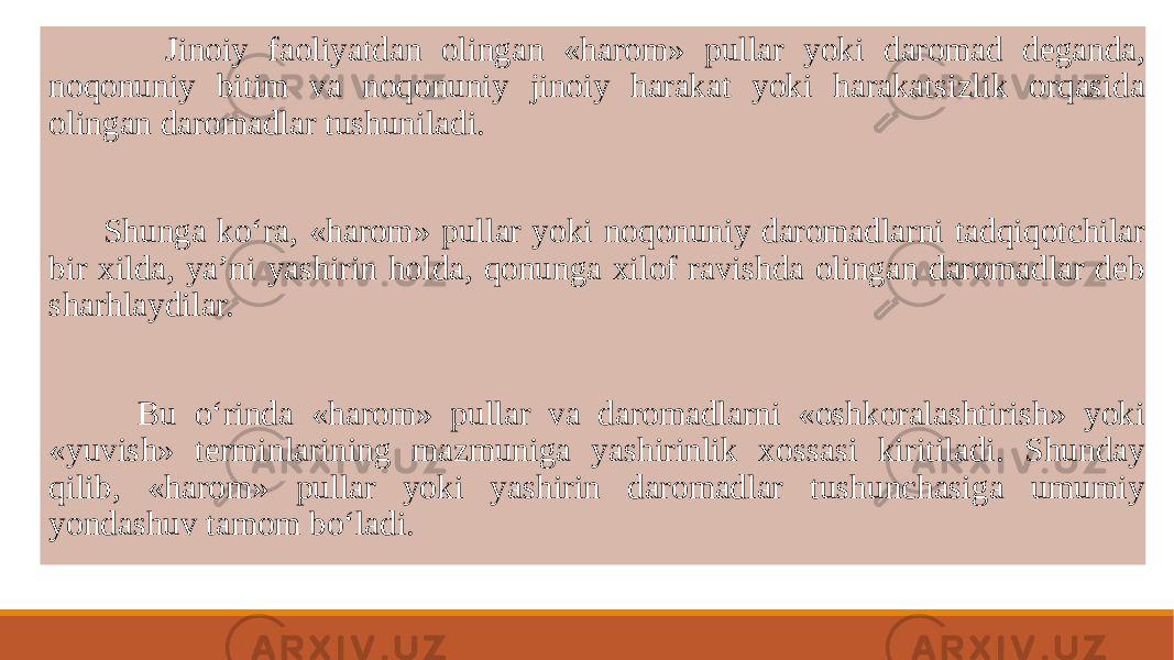  Jinoiy faoliyatdan olingan «harom» pullar yoki daromad dеganda, noqonuniy bitim va noqonuniy jinoiy harakat yoki harakatsizlik orqasida olingan daromadlar tushuniladi. Shunga ko‘ra, «harom» pullar yoki noqonuniy daromadlarni tadqiqotchilar bir xilda, ya’ni yashirin holda, qonunga xilof ravishda olingan daromadlar dеb sharhlaydilar. Bu o‘rinda «harom» pullar va daromadlarni «oshkoralashtirish» yoki «yuvish» tеrminlarining mazmuniga yashirinlik xossasi kiritiladi. Shunday qilib, «harom» pullar yoki yashirin daromadlar tushunchasiga umumiy yondashuv tamom bo‘ladi. 