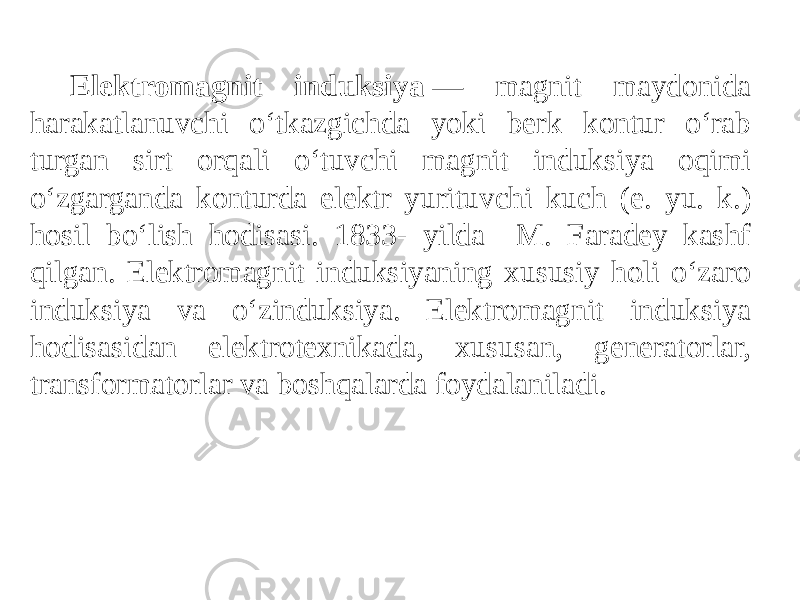 Elektromagnit induksiya  — magnit maydonida harakatlanuvchi oʻtkazgichda yoki berk kontur oʻrab turgan sirt orqali oʻtuvchi magnit induksiya oqimi oʻzgarganda konturda elektr yurituvchi kuch (e. yu. k.) hosil boʻlish hodisasi. 1833- yilda M. Faradey kashf qilgan. Elektromagnit induksiyaning xususiy holi oʻzaro induksiya va oʻzinduksiya. Elektromagnit induksiya hodisasidan elektrotexnikada, xususan, generatorlar, transformatorlar va boshqalarda foydalaniladi. 