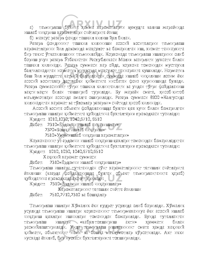 а) таъмирлаш бўйича ҳамма харажатларни вужудга келиш жараёнида ишлаб чиқариш харажатлари счётларига ёзиш; б) махсус резерв фонди ташкил килиш йул билан. Р езерв фондининг ташкил килиниши асосий воситаларни таъмирлаш харажатларини йил давомида маҳсулот ва бажарилган иш, хизмат таннархига бир текис ўтказилишини таъминлайди. Корхонада таъмирлаш ишларини олиб бориш учун резерв Ўзбекистон Республикаси Молия вазирлиги рухсати билан ташкил килинади. Резерв суммаси хар ойда, корхона томонидан мустауил белгиланадиган норматив миудорда маҳсулот таннархига кушилади. Норматив беш йил муддатга катъий белгиланган суммада ишлаб чиқилиши лозим ёки асосий воситалар дастлабки қийматига нисбатан фоиз куринишида булади. Резерв суммасининг тўғри ташкил килинганлиги ва ундан тўғри фойдаланиш вақти-вақти билан текшириб турилади. Бу жараён смета, ҳисоб-китоб маълумотлари асосида амалга оширилади. Резерв суммаси 8900-»Келгусида килинадиган харажат ва тўловлар резерви» счётида ҳисоб килинади. Асосий восита объекти фойдаланишда булган цех кучи билан бажарилган таъмирлаш ишлари қийматига қуйидагича бухгалтерия проводкаси тузилади: Кредит: 1010 , 1030, 1040,6710, 6510 Деб е т: 2310»Ёрдамчи ишлаб чиқаришлар» 2320»Бошқа ишлаб чиқариш» 2510»Умумишлаб чиқариш харажатлари» Корхонанинг уз ердамчи ишлаб чиқариш цехлари томонидан бажариладиган таъмирлаш ишлари қийматига қуйидагича бухгалтерия проводкаси тузилади: Кредит: 1010, 1030, 1040,6710,6510 Хақикий харажат суммаси Деб е т: 2310»Ёрдамчи ишлаб чиқаришлар» Та ъ мирлаш ишлари тугаганидан сўнг харажатларнинг тегишли счётларига ёзилиши (каерда фойдаланишда булган объект таъмирланганига қараб) қуйидагича про водкада акс эттирилади: Кредит: 2310»Ёрдамчи ишлаб чиқаришлар» Х аражатларнинг тегашли счётга ёзилиши Дебет: 2510,2710,2310 ва бошқалар Та ъ мирлаш ишлари Хўжалик ёки пу драт усулида олиб борилади. Хўжалик усулида таъмирлаш ишлари корхонанинг таъмирмеханиуа ёки асосий ишлаб чиқариш цехлари ишчилари томонидан бажарилади. Бунда тугалланган таъмирлаш ишлари «кабул-топшириш акти» ҳужжати билан расмийлаштирилади. Унда таъмирлаш ишларининг смета ҳамда хақикий қиймати, объектнинг номи ва бошқа маълумотлар кўрсатилади. Акт икки нусхада ёзилиб, бир нусхаси бухгалтерияга топширилади. 