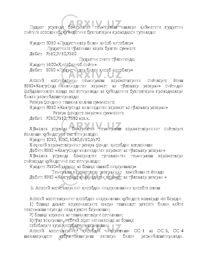 Пудрат усулида бажарилган таъмирлаш ишлари қийматига пудратчи счётига асосланиб, қуйидагича бухгалтерия проводкаси тузилади: Кредит: 6 010 -»Пудратчилар билан ҳисоб-китоблар» Пудратчига тўланиши керак булган суммага Дебет: 2510,2710,2310 Пудратчи счети тўланганда: Кредит: 5100»Ҳисобкитоб счёти» Дебет: 6 010 -»Пудратчилар билан ҳисоб-китоблар» Асосий воситаларни таъмирлаш харажатларини счётларга ёзиш 8 910 »Келгусида килинадиган харажат ва тўловлар резерви» счётидан фойдаланилган холда акс этгирилади ва қуйидагича бухгалтерия проводкалари билан расмийлаштирилада: Резерв фондини ташкил килиш суммасига: Кредит: 8910 - »Келгусида килинадиган харажат ва тўловлар резерви » Резерв фондига ажратма суммасига Дебет: 2010,2310, 2510 вах.к. Хўжалик усулида бажарилган таъмирлаш харажатларининг счётларга ёзилиши қуйидагича акс эттирилади: Кредит: 1010, 1030, 1040,6710,6520 Хақикий харажатларнинг резерв фонди ҳисобдан копланиши Дебит: 8910 - »Келгусида килинадиган харажат ва тўловлар резерви » Хўжалик усулида бажарилган тугалланган таъмирлаш харажатлари счётларда қуйидагича акс эттирилади: Кредит: 2310»Ёрдамчи ва бошқа ишлаб чиқаришлар» Та ъ ирлаш харажатлари резервнинг камайишига ёзилди Дебит: 8910 - »Келгусида килинадиган харажат ва тўловлар резерви « 5. Асосий воситаларнинг ҳисобдан чиқарилишини ҳисобга олиш А сосий воситаларнинг ҳисобдан чиқарилиши қуйидага холларда юз беради: 1) бошқа давлат корхоналарига юкори ташкилот рухсати билан кайта таксимлаш тарзида нак д пулсиз берилиши; 2) бошқа корхона ва ташкилотларга сотилиши; 3)тўла эскириши, табиий офат натижасида ва бошқа сабабларга кура ҳисобдан чиқарилиши. Асосий воситаларнинг ҳисобдан чиқарилиши ОС - 1 ва ОС - 3, ОС - 4 шаклларидаги кабул - топшириш актлари билан расмийлаштирилади. 