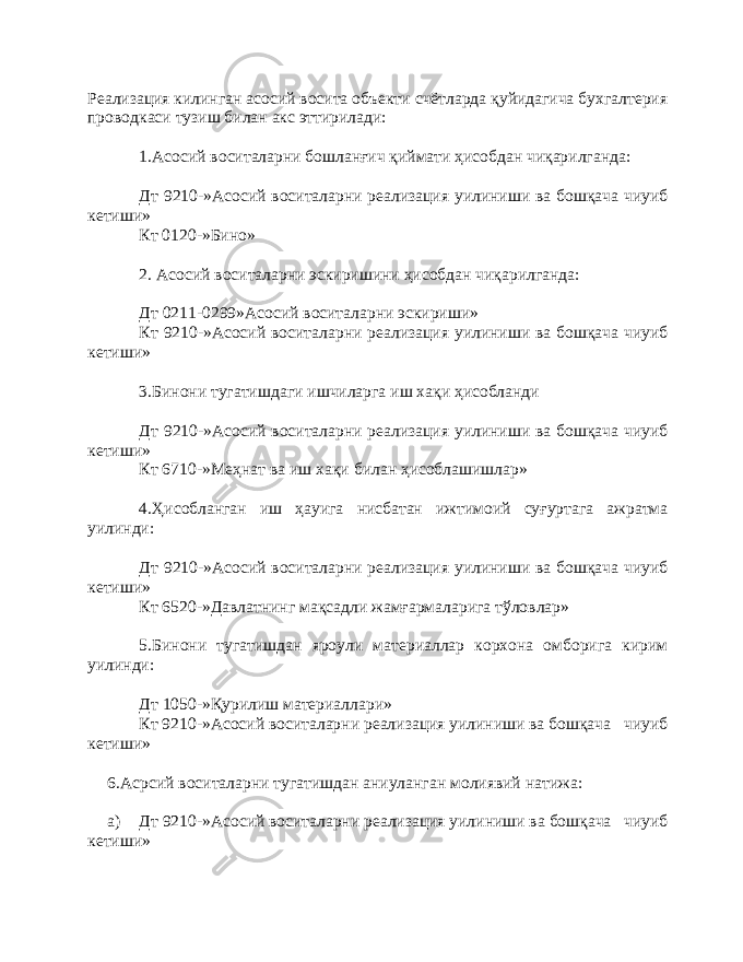 Реализация килинган асосий восита объекти счётларда қуйидагича бухгалтерия проводкаси тузиш билан акс эттирилади: 1.Асосий воситаларни бошланғич қиймати ҳисобдан чиқарилганда: Дт 9210-»Асосий воситаларни реализация уилиниши ва бошқача чиуиб кетиши» Кт 0120-»Бино» 2. Асосий воситаларни эскиришини ҳисобдан чиқарилганда: Дт 0211-0299»Асосий воситаларни эскириши» Кт 9210-»Асосий воситаларни реализация уилиниши ва бошқача чиуиб кетиши» 3.Бинони тугатишдаги ишчиларга иш хақи ҳисобланди Дт 9210-»Асосий воситаларни реализация уилиниши ва бошқача чиуиб кетиши» Кт 6710-»Меҳнат ва иш хақи билан ҳисоблашишлар» 4.Ҳисобланган иш ҳауига нисбатан ижтимоий суғуртага ажратма уилинди: Дт 9210-»Асосий воситаларни реализация уилиниши ва бошқача чиуиб кетиши» Кт 6520-»Давлатнинг мақсадли жамғармаларига тўловлар» 5.Бинони тугатишдан яроули материаллар корхона омборига кирим уилинди: Дт 1050-»Қурилиш материаллари» Кт 9210-»Асосий воситаларни реализация уилиниши ва бошқача чиуиб кетиши» 6.Асрсий воситаларни тугатишдан аниуланган молиявий натижа: а) Дт 9210-»Асосий воситаларни реализация уилиниши ва бошқача чиуиб кетиши» 