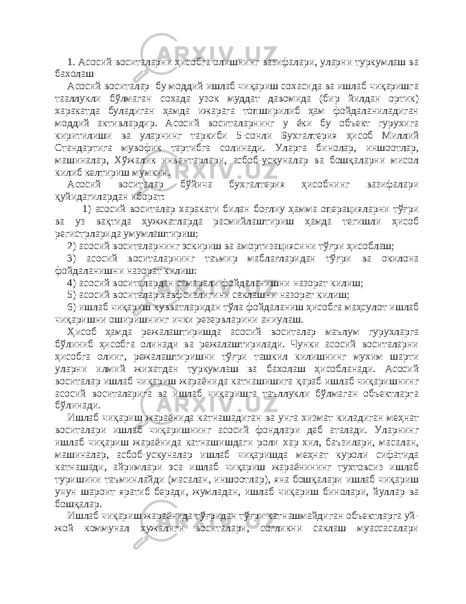 1. Асосий воситаларни ҳисобга олишнинг вазифалари, уларни туркумлаш ва бахолаш А сосий воситалар бу моддий ишлаб чиқариш сохасида ва ишлаб чиқаришга тааллукли бўлмаган сохада узок муддат давомида (бир йилдан ортик) харакатда буладиган ҳамда ижарага топширилиб ҳам фойдаланиладиган моддий активлардир. Асосий воситаларнинг у ёки бу объект гурухига киритилиши ва уларнинг таркиби 5 - сонли Бухгалтерия ҳисоб Миллий Стандартига мувофик тартибга солинади. Уларга бинолар, иншоотлар, машиналар, Хўжалик инвентарлари, асбоб-ускуналар ва бошқаларни мисол килиб келтириш мумкин. Асосий воситалар бўйича бухгалтерия ҳисобнинг вазифалари қуйидагилардан иборат: 1) асосий воситалар харакати билан боғлиу ҳамма операцияларни тўғри ва уз вақтида ҳужжатларда расмийлаштириш ҳамда тегишли ҳисоб регистрларида умумлаштириш; 2) асосий воситаларнинг эскириш ва амортизациясини тўғри ҳисоблаш; 3) асосий воситаларнинг таъмир маблағларидан тўғри ва окилона фойдаланишни назорат килиш: 4) асосий воситалардан самарали фойдаланишни назорат килиш; 5) асосий воситалар хавфсизлигини саклашни назорат килиш; 6) ишлаб чиқариш кувватларидан тўла фойдаланиш ҳисобга маҳсулот ишлаб чиқаришни оширишнинг ички резервларини аниулаш. Ҳисоб ҳамда режалаштиришда асосий воситалар маълум гурухларга бўлиниб ҳисобга олинади ва режалаштирилади. Чунки асосий воситаларни ҳисобга олииг, режалаштиришни тўғри ташкил килишнинг мухим шарти уларни илмий жихатдан туркумлаш ва бахолаш ҳисобланади. Асосий воситалар ишлаб чиқариш жараёнида катнашишига қараб ишлаб чиқаришнинг асосий воситаларига ва ишлаб чиқаришга таъллукли бўлмаган объектларга бўлинади. Ишлаб чиқариш жараёнида катнашадиган ва унга хизмат киладиган меҳнат воситалари ишлаб чиқаришнинг асосий фондлари деб аталади. Уларнинг ишлаб чиқариш жараёнида катнашишдаги роли хар хил, баъзилари, масалан, машиналар, асбоб-ускуналар ишлаб чиқаришда меҳнат куроли сифатида катнашади, айримлари эса ишлаб чиқариш жараёнининг тухтовсиз ишлаб туришини таъминлайди (масалан, иншоотлар), яна бошқалари ишлаб чиқариш учун шароит яратиб беради, жумладан, ишлаб чиқариш бинолари, йуллар ва бошқалар. Ишлаб чиқариш жараёнида тўғридан тўғри катнашмайдиган объектларга уй- жой коммунал хужалиги воситалари, согликни саклаш муассасалари 