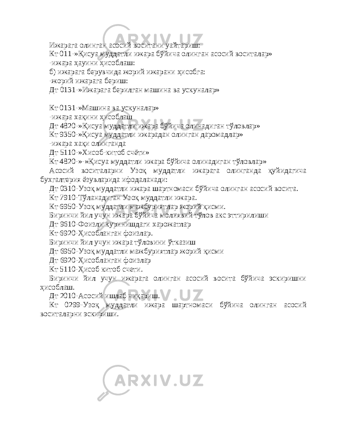 Ижарага олинган асосий воситани уайтариш: Кт 011-»Қисуа муддатли ижара бўйича олинган асосий воситалар» -ижара ҳауини ҳисоблаш: б) ижарага берувчида жорий ижарани ҳисобга: -жорий ижарага бериш: Дт 0131-»Ижарага берилган машина ва ускуналар» Кт 0131-»Машина ва ускуналар» -ижара хақини ҳисоблаш Дт 4820-»Қисуа муддатли ижара бўйича олинадиган тўловлар» Кт 9350-»Қисуа муддатли ижарадан олинган даромадлар» -ижара хақи олинганда Дт 5110-»Хисоб-китоб счёти» Кт 4820-»-»Қисуа муддатли ижара бўйича олинадиган тўловлар» Асосий воситаларни Узоқ муддатли ижарага олинганда қуйидагича бухгалтерия ёзувларида ифодаланади: Дт 0310-Узоқ муддатли ижара шартномаси бўйича олинган асосий восита. Кт 7910-Тўланадиган Узоқ муддатли ижара. Кт 6950-Узоқ муддатли мажбуриятлар жорий қисми. Биринчи йил учун ижара бўйича молиявий тўлов акс эттирилиши Дт 9610-Фоизли куринишдаги харожатлар Кт 6920-Ҳисобланган фоизлар. Биринчи йил учун ижара тўловини ўтказиш Дт 6950-Узоқ муддатли мажбуриятлар жорий қисми Дт 6920-Ҳисобланган фоизлар Кт 5110-Ҳисоб китоб счети. Биринчи йил учун ижарага олинган асосий восита бўйича эскиришни ҳисоблаш. Дт 2010-Асосий ишлаб чиқариш. Кт 0299-Узоқ муддатли ижара шартномаси бўйича олинган асосий воситаларни эскириши. 