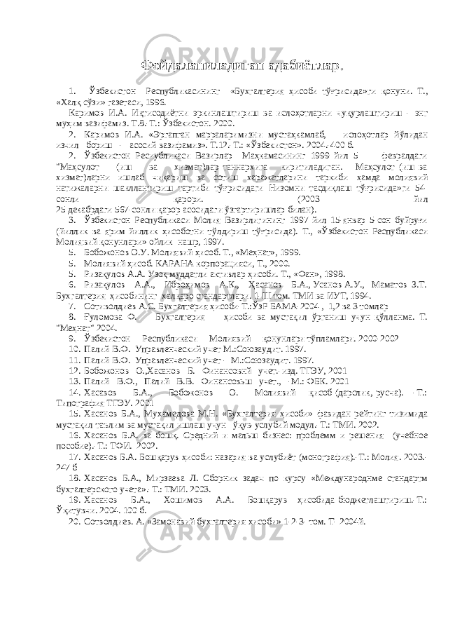 Фойдаланиладиган адабиётлар . 1. Ўзбекистон Республикасининг «Бухгалтерия ҳисоби тўғрисида»ги қонуни. Т., «Халқ сўзи» газетаси, 1996. Каримов И.А. Иқтисодиётни эркинлаштириш ва ислоҳотларни чуқурлаштириш - энг муҳим вазифамиз. Т.8.-Т.: Ўзбекистон. 2000. 2. Каримов И.А. «Эргапган марраларимизни мустаҳкамлаб, ислоҳотлар йўлидан изчил бориш - асосий вазифамиз». Т.12.-Т.: «Ўзбекистон». 2004.-400 б. 2. Ўзбекистон Ресиубликаси Вазирлар Маҳкамасининг 1999 йил 5 февралдаги &#34;Маҳсулот (иш ва хизмат)лар таннархига киритиладиган. Маҳсулот (иш ва хизмат)ларни ишлаб чиқариш ва сотиш харажатларини таркиби ҳамда молиявий натижаларни шакллантириш тартиби тўғрисидаги Низомни тасдиқлаш тўғрисида»ги 54- сонли қарори. (2003 йил 25 декабрдаги 567-сонли қарор асосидаги ўзгартиришлар билан). 3. Ўзбекистон Республикаси Молия Вазирлигининг 1997 йил 15-январ 5-сон буйруғи (йиллик ва ярим йиллик ҳисоботни тўлдириш тўғрисида). Т., «Ўзбекистон Республикаси Молиявий қонунлари» ойлик нашр, 1997. 5. Бобожонов О.У. Молиявий ҳисоб. Т., «Меҳнат», 1999. 5. Молиявий ҳисоб. КАРАНА корпорацияси, Т., 2000. 5. Ризақулов А.А. Узоқ муддатли активлар ҳисоби. Т., «Фан», 1998 . 6. Ризақулов А.А., Иброҳимов А.К., Ҳасанов Б.А., Усанов А.У., Маматов З.Т. Бухгалтерия ҳисобининг халқаро стандартлари. 1- III том. ТМИ ва ИУТ, 1994. 7. Сотиволдиев А.С. Бухгалтерия ҳиcоби-Т.:ЎзР БАМА-2004 , 1,2 ва 3 томлар 8. Ғуломова Ф. Бухгалтерия ҳисоби ва мустақил ўрганиш учун қўлланма. Т. &#34;Меҳнат&#34; 200 4. 9. Ўзбекистон Республикаси Молиявий қону н лари тўпламлари. 2000-2002 10. Палий В.Ф. Управленческий учет М.:Союзаудит. 1997. 11. Палий В.Ф. Управленческий учет - М.:Союзаудит. 1997. 12. Бобожонов О.,Хасанов Б. Финансовнй учет. - изд. ТГЭУ, 2001 13. Палий В.Ф., Палий В.В. Финансовьш учет., -М.: ФБК. 2001 14. Хасавов Б.А., Бобожонов О. Молиявий қисоб (дарслик, русча). -Т.: Типография ТГЭУ. 2001 15. Хасанов Б.А., Мухамедова М.Н. «Бухгалтерия ҳисоби» фавидан рейтинг тизимида мустақил таълим ва мустақил ишлаш учун ўқув-услубий модул.-Т.: ТМИ. 2002. 16. Хасанов Б.А. ва бошқ. Средний и мальш бизнес: проблемм и решения (учебное пособие).-Т.: ТФИ. 2002 . 17. Хасанов Б.А. Бошқарув ҳисоби: назария ва услубиёт (монография).-Т.: Молия. 2003.- 247 б 18. Хасанов Б.А., Мирзаева Л. Сборник задач по курсу «Международнме стандартм бухгалтерского учета».-Т.: ТМИ. 2003. 19. Хасанов Б.А., Хошимов А.А. Бошқарув ҳисобида бюджетлаштириш.-Т.: Ўқитувчи. 2004. 100 б. 20. Сотволдиев. А. «Замонавий бухгалтерия хисоби» 1-2-3- том. Т- 2004й. 