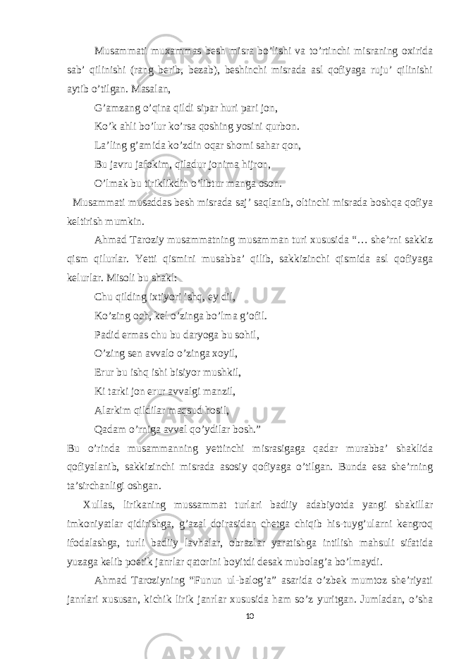 Musammati muxammas besh misra bo’lishi va to’rtinchi misraning oxirida sab’ qilinishi (rang berib, bezab), beshinchi misrada asl qofiyaga ruju’ qilinishi aytib o’tilgan. Masalan, G’amzang o’qina qildi sipar huri pari jon, Ko’k ahli bo’lur ko’rsa qoshing yosini qurbon. La’ling g’amida ko’zdin oqar shomi sahar qon, Bu javru jafokim, qiladur jonima hijron, O’lmak bu tiriklikdin o’libtur manga oson. Musammati musaddas besh misrada saj’ saqlanib, oltinchi misrada boshqa qofiya keltirish mumkin. Ahmad Taroziy musammatning musamman turi xususida “… she’rni sakkiz qism qilurlar. Yetti qismini musabba’ qilib, sakkizinchi qismida asl qofiyaga kelurlar. Misoli bu shakl: Chu qilding ixtiyori ishq, ey dil, Ko’zing och, kel o’zinga bo’lma g’ofil. Padid ermas chu bu daryoga bu sohil, O’zing sen avvalo o’zinga xoyil, Erur bu ishq ishi bisiyor mushkil, Ki tarki jon erur avvalgi manzil, Alarkim qildilar maqsud hosil, Qadam o’rniga avval qo’ydilar bosh.” Bu o’rinda musammanning yettinchi misrasigaga qadar murabba’ shaklida qofiyalanib, sakkizinchi misrada asosiy qofiyaga o’tilgan. Bunda esa she’rning ta’sirchanligi oshgan. Xullas, lirikaning mussammat turlari badiiy adabiyotda yangi shakillar imkoniyatlar qidirishga, g’azal doirasidan chetga chiqib his-tuyg’ularni kengroq ifodalashga, turli badiiy lavhalar, obrazlar yaratishga intilish mahsuli sifatida yuzaga kelib poetik janrlar qatorini boyitdi desak mubolag’a bo’lmaydi. Ahmad Taroziyning “Funun ul-balog’a” asarida o’zbek mumtoz she’riyati janrlari xususan, kichik lirik janrlar xususida ham so’z yuritgan. Jumladan, o’sha 10 