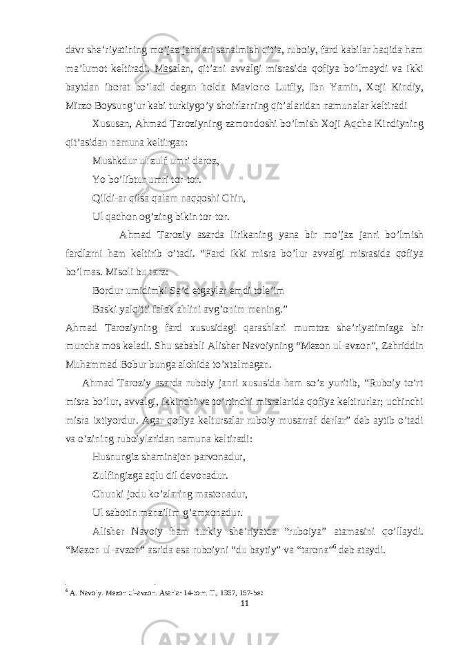 davr she’riyatining mo’jaz janrlari sanalmish qit’a, ruboiy, fard kabilar haqida ham ma’lumot keltiradi. Masalan, qit’ani avvalgi misrasida qofiya bo’lmaydi va ikki baytdan iborat bo’ladi degan holda Mavlono Lutfiy, Ibn Yamin, Xoji Kindiy, Mirzo Boysung’ur kabi turkiygo’y shoirlarning qit’alaridan namunalar keltiradi Xususan, Ahmad Taroziyning zamondoshi bo’lmish Xoji Aqcha Kindiyning qit’asidan namuna keltirgan: Mushkdur ul zulf umri daroz, Yo bo’libtur umri tor-tor. Qildi-ar qilsa qalam naqqoshi Chin, Ul qachon og’zing bikin tor-tor. Ahmad Taroziy asarda lirikaning yana bir mo’jaz janri bo’lmish fardlarni ham keltirib o’tadi. “Fard ikki misra bo’lur avvalgi misrasida qofiya bo’lmas. Misoli bu tarz: Bordur umidimki Sa’d etgaylar emdi tole’im Baski yalqitti falak ahlini avg’onim mening.” Ahmad Taroziyning fard xususidagi qarashlari mumtoz she’riyatimizga bir muncha mos keladi. Shu sababli Alisher Navoiyning “Mezon ul-avzon”, Zahriddin Muhammad Bobur bunga alohida to’xtalmagan. Ahmad Taroziy asarda ruboiy janri xususida ham so’z yuritib, “Ruboiy to’rt misra bo’lur, avvalgi, ikkinchi va to’rtinchi misralarida qofiya keltirurlar; uchinchi misra ixtiyordur. Agar qofiya keltursalar ruboiy musarraf derlar” deb aytib o’tadi va o’zining ruboiylaridan namuna keltiradi: Husnungiz shaminajon parvonadur, Zulfingizga aqlu dil devonadur. Chunki jodu ko’zlaring mastonadur, Ul sabotin manzilim g’amxonadur. Alisher Navoiy ham turkiy she’riyatda “ruboiya” atamasini qo’llaydi. “Mezon ul-avzon” asrida esa ruboiyni “du baytiy” va “tarona” 6 deb ataydi. 6 A. Navoiy. Mezon ul-avzon. Asarlar 14-tom. T., 1967, 157-bet 11 