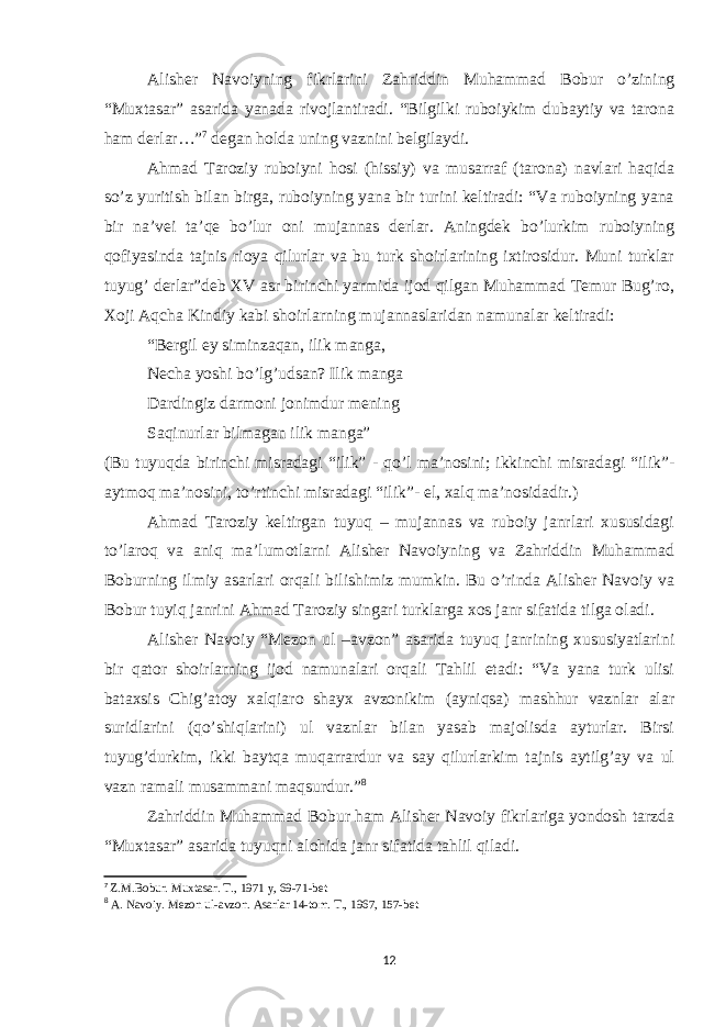 Alisher Navoiyning fikrlarini Zahriddin Muhammad Bobur o’zining “Muxtasar” asarida yanada rivojlantiradi. “Bilgilki ruboiykim dubaytiy va tarona ham derlar…” 7 degan holda uning vaznini belgilaydi. Ahmad Taroziy ruboiyni hosi (hissiy) va musarraf (tarona) navlari haqida so’z yuritish bilan birga, ruboiyning yana bir turini keltiradi: “Va ruboiyning yana bir na’vei ta’qe bo’lur oni mujannas derlar. Aningdek bo’lurkim ruboiyning qofiyasinda tajnis rioya qilurlar va bu turk shoirlarining ixtirosidur. Muni turklar tuyug’ derlar”deb XV asr birinchi yarmida ijod qilgan Muhammad Temur Bug’ro, Xoji Aqcha Kindiy kabi shoirlarning mujannaslaridan namunalar keltiradi: “Bergil ey siminzaqan, ilik manga, Necha yoshi bo’lg’udsan? Ilik manga Dardingiz darmoni jonimdur mening Saqinurlar bilmagan ilik manga” (Bu tuyuqda birinchi misradagi “ilik” - qo’l ma’nosini; ikkinchi misradagi “ilik”- aytmoq ma’nosini, to’rtinchi misradagi “ilik”- el, xalq ma’nosidadir.) Ahmad Taroziy keltirgan tuyuq – mujannas va ruboiy janrlari xususidagi to’laroq va aniq ma’lumotlarni Alisher Navoiyning va Zahriddin Muhammad Boburning ilmiy asarlari orqali bilishimiz mumkin. Bu o’rinda Alisher Navoiy va Bobur tuyiq janrini Ahmad Taroziy singari turklarga xos janr sifatida tilga oladi. Alisher Navoiy “Mezon ul –avzon” asarida tuyuq janrining xususiyatlarini bir qator shoirlarning ijod namunalari orqali Tahlil etadi: “Va yana turk ulisi bataxsis Chig’atoy xalqiaro shayx avzonikim (ayniqsa) mashhur vaznlar alar suridlarini (qo’shiqlarini) ul vaznlar bilan yasab majolisda ayturlar. Birsi tuyug’durkim, ikki baytqa muqarrardur va say qilurlarkim tajnis aytilg’ay va ul vazn ramali musammani maqsurdur.” 8 Zahriddin Muhammad Bobur ham Alisher Navoiy fikrlariga yondosh tarzda “Muxtasar” asarida tuyuqni alohida janr sifatida tahlil qiladi. 7 Z.M.Bobur. Muxtasar. T., 1971 y, 69-71-bet 8 A. Navoiy. Mezon ul-avzon. Asarlar 14-tom. T., 1967, 157-bet 12 