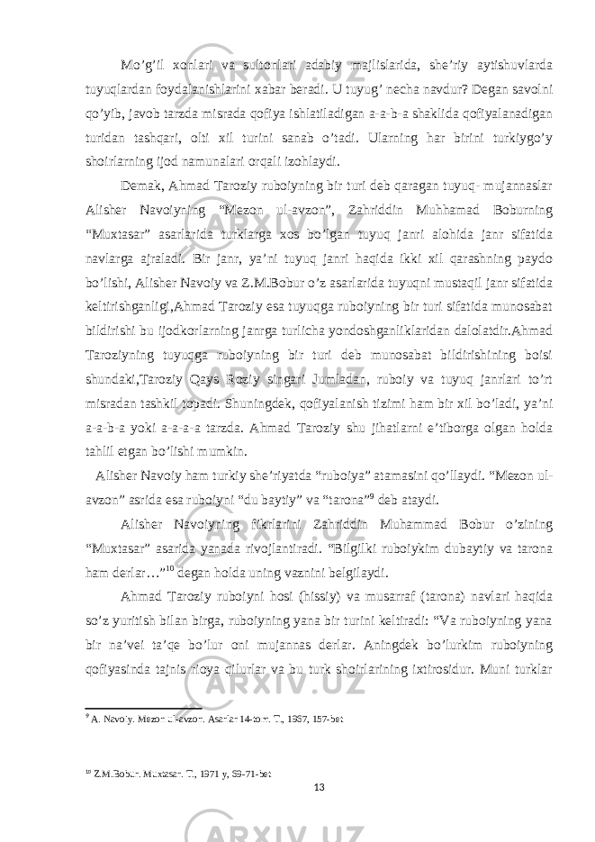 Mo’g’il xonlari va sultonlari adabiy majlislarida, she’riy aytishuvlarda tuyuqlardan foydalanishlarini xabar beradi. U tuyug’ necha navdur? Degan savolni qo’yib, javob tarzda misrada qofiya ishlatiladigan a-a-b-a shaklida qofiyalanadigan turidan tashqari, olti xil turini sanab o’tadi. Ularning har birini turkiygo’y shoirlarning ijod namunalari orqali izohlaydi. Demak, Ahmad Taroziy ruboiyning bir turi deb qaragan tuyuq- mujannaslar Alisher Navoiyning “Mezon ul-avzon”, Zahriddin Muhhamad Boburning “Muxtasar” asarlarida turklarga xos bo’lgan tuyuq janri alohida janr sifatida navlarga ajraladi. Bir janr, ya’ni tuyuq janri haqida ikki xil qarashning paydo bo’lishi, Alisher Navoiy va Z.M.Bobur o’z asarlarida tuyuqni mustaqil janr sifatida keltirishganligi,Ahmad Taroziy esa tuyuqga ruboiyning bir turi sifatida munosabat bildirishi bu ijodkorlarning janrga turlicha yondoshganliklaridan dalolatdir.Ahmad Taroziyning tuyuqga ruboiyning bir turi deb munosabat bildirishining boisi shundaki,Taroziy Qays Roziy singari Jumladan, ruboiy va tuyuq janrlari to’rt misradan tashkil topadi. Shuningdek, qofiyalanish tizimi ham bir xil bo’ladi, ya’ni a-a-b-a yoki a-a-a-a tarzda. Ahmad Taroziy shu jihatlarni e’tiborga olgan holda tahlil etgan bo’lishi mumkin. Alisher Navoiy ham turkiy she’riyatda “ruboiya” atamasini qo’llaydi. “Mezon ul- avzon” asrida esa ruboiyni “du baytiy” va “tarona” 9 deb ataydi. Alisher Navoiyning fikrlarini Zahriddin Muhammad Bobur o’zining “Muxtasar” asarida yanada rivojlantiradi. “Bilgilki ruboiykim dubaytiy va tarona ham derlar…” 10 degan holda uning vaznini belgilaydi. Ahmad Taroziy ruboiyni hosi (hissiy) va musarraf (tarona) navlari haqida so’z yuritish bilan birga, ruboiyning yana bir turini keltiradi: “Va ruboiyning yana bir na’vei ta’qe bo’lur oni mujannas derlar. Aningdek bo’lurkim ruboiyning qofiyasinda tajnis rioya qilurlar va bu turk shoirlarining ixtirosidur. Muni turklar 9 A. Navoiy. Mezon ul-avzon. Asarlar 14-tom. T., 1967, 157-bet 10 Z.M.Bobur. Muxtasar. T., 1971 y, 69-71-bet 13 