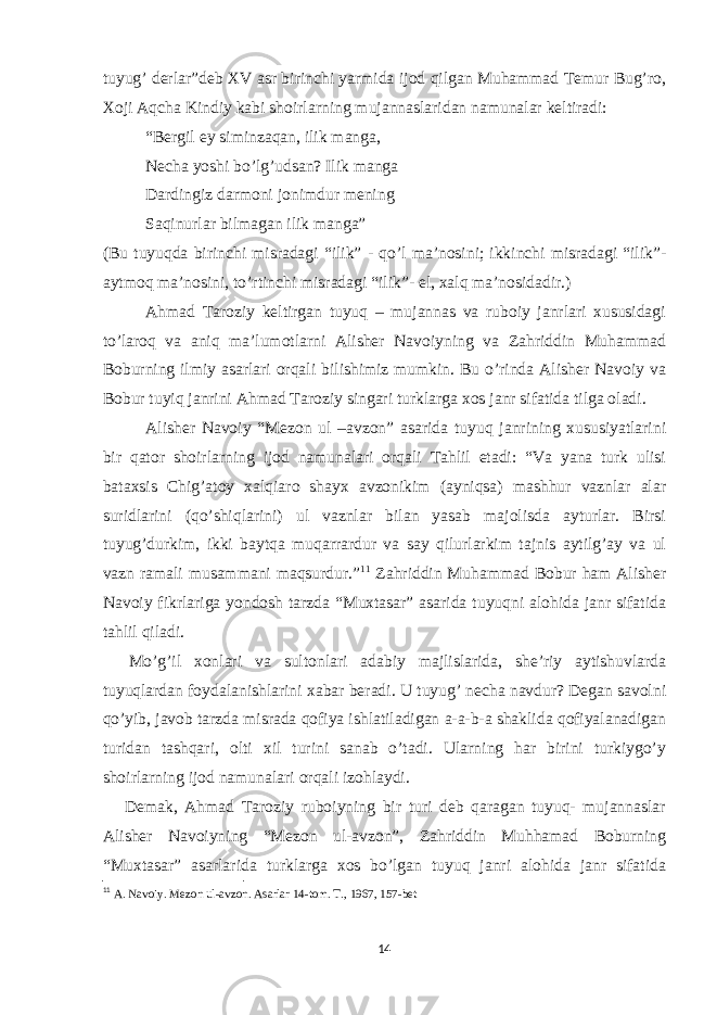 tuyug’ derlar”deb XV asr birinchi yarmida ijod qilgan Muhammad Temur Bug’ro, Xoji Aqcha Kindiy kabi shoirlarning mujannaslaridan namunalar keltiradi: “Bergil ey siminzaqan, ilik manga, Necha yoshi bo’lg’udsan? Ilik manga Dardingiz darmoni jonimdur mening Saqinurlar bilmagan ilik manga” (Bu tuyuqda birinchi misradagi “ilik” - qo’l ma’nosini; ikkinchi misradagi “ilik”- aytmoq ma’nosini, to’rtinchi misradagi “ilik”- el, xalq ma’nosidadir.) Ahmad Taroziy keltirgan tuyuq – mujannas va ruboiy janrlari xususidagi to’laroq va aniq ma’lumotlarni Alisher Navoiyning va Zahriddin Muhammad Boburning ilmiy asarlari orqali bilishimiz mumkin. Bu o’rinda Alisher Navoiy va Bobur tuyiq janrini Ahmad Taroziy singari turklarga xos janr sifatida tilga oladi. Alisher Navoiy “Mezon ul –avzon” asarida tuyuq janrining xususiyatlarini bir qator shoirlarning ijod namunalari orqali Tahlil etadi: “Va yana turk ulisi bataxsis Chig’atoy xalqiaro shayx avzonikim (ayniqsa) mashhur vaznlar alar suridlarini (qo’shiqlarini) ul vaznlar bilan yasab majolisda ayturlar. Birsi tuyug’durkim, ikki baytqa muqarrardur va say qilurlarkim tajnis aytilg’ay va ul vazn ramali musammani maqsurdur.” 11 Zahriddin Muhammad Bobur ham Alisher Navoiy fikrlariga yondosh tarzda “Muxtasar” asarida tuyuqni alohida janr sifatida tahlil qiladi. Mo’g’il xonlari va sultonlari adabiy majlislarida, she’riy aytishuvlarda tuyuqlardan foydalanishlarini xabar beradi. U tuyug’ necha navdur? Degan savolni qo’yib, javob tarzda misrada qofiya ishlatiladigan a-a-b-a shaklida qofiyalanadigan turidan tashqari, olti xil turini sanab o’tadi. Ularning har birini turkiygo’y shoirlarning ijod namunalari orqali izohlaydi. Demak, Ahmad Taroziy ruboiyning bir turi deb qaragan tuyuq- mujannaslar Alisher Navoiyning “Mezon ul-avzon”, Zahriddin Muhhamad Boburning “Muxtasar” asarlarida turklarga xos bo’lgan tuyuq janri alohida janr sifatida 11 A. Navoiy. Mezon ul-avzon. Asarlar 14-tom. T., 1967, 157-bet 14 