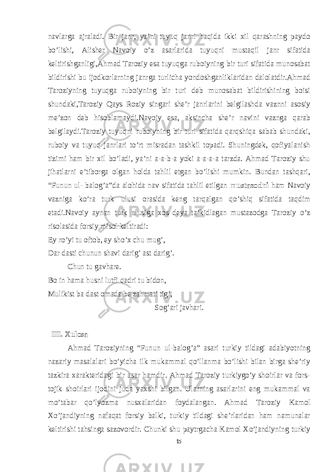 navlarga ajraladi. Bir janr, ya’ni tuyuq janri haqida ikki xil qarashning paydo bo’lishi, Alisher Navoiy o’z asarlarida tuyuqni mustaqil janr sifatida keltirishganligi,Ahmad Taroziy esa tuyuqga ruboiyning bir turi sifatida munosabat bildirishi bu ijodkorlarning janrga turlicha yondoshganliklaridan dalolatdir.Ahmad Taroziyning tuyuqga ruboiyning bir turi deb munosabat bildirishining boisi shundaki,Taroziy Qays Roziy singari she’r janrlarini belgilashda vaznni asosiy me’zon deb hisoblamaydi.Navoiy esa, aksincha she’r navini vaznga qarab belgilaydi.Taroziy tuyuqni ruboiyning bir turi sifatida qarqshiqa sabab shundaki, ruboiy va tuyuq janrlari to’rt misradan tashkil topadi. Shuningdek, qofiyalanish tizimi ham bir xil bo’ladi, ya’ni a-a-b-a yoki a-a-a-a tarzda. Ahmad Taroziy shu jihatlarni e’tiborga olgan holda tahlil etgan bo’lishi mumkin. Bundan tashqari, “Funun ul- balog’a”da alohida nav sifatida tahlil etilgan mustazodni ham Navoiy vazniga ko’ra turk ulusi orasida keng tarqalgan qo’shiq sifatida taqdim etadi.Navoiy aynan turk ulusiga xos deya ta’kidlagan mustazodga Taroziy o’z risolasida forsiy misol keltiradi: Ey ro’yi tu oftob, ey sho’x chu mug’, Dar dasti chunun shavi darig’ ast darig’. Chun tu gavhare. Bo in hama husni lutfi qadri tu bidon, Mulikist ba dast omada be zahmati tig’, Sog’ari javhari. III. Xulosa Ahmad Taroziyning “Funun ul-balog’a” asari turkiy tildagi adabiyotning nazariy masalalari bo’yicha ilk mukammal qo’llanma bo’lishi bilan birga she’riy tazkira xarakteridagi bir asar hamdir. Ahmad Taroziy turkiygo’y shoirlar va fors- tojik shoirlari ijodini juda yaxshi bilgan. Ularning asarlarini eng mukammal va mo’tabar qo’lyozma nusxalaridan foydalangan. Ahmad Taroziy Kamol Xo’jandiyning nafaqat forsiy balki, turkiy tildagi she’rlaridan ham namunalar keltirishi tahsinga sazovordir. Chunki shu paytrgacha Kamol Xo’jandiyning turkiy 15 