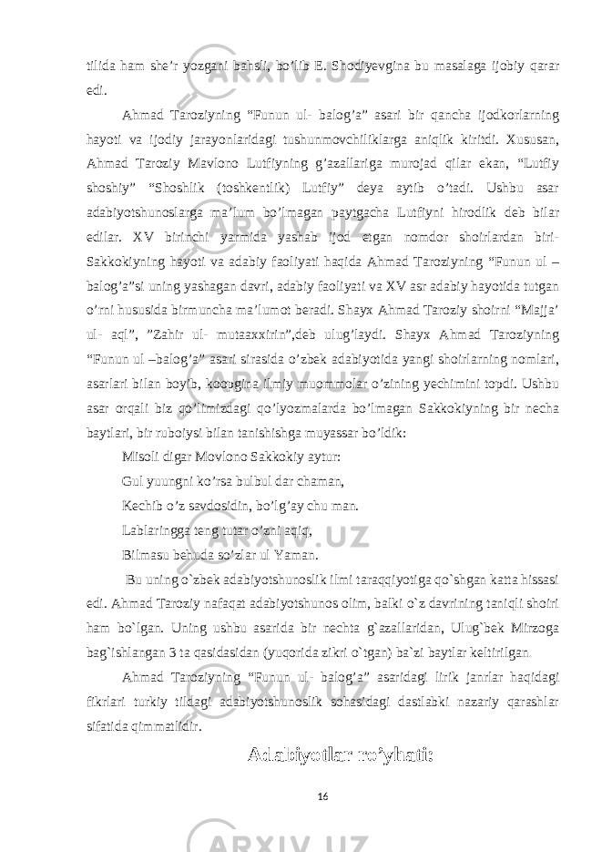 tilida ham she’r yozgani bahsli, bo’lib E. Shodiyevgina bu masalaga ijobiy qarar edi. Ahmad Taroziyning “Funun ul- balog’a” asari bir qancha ijodkorlarning hayoti va ijodiy jarayonlaridagi tushunmovchiliklarga aniqlik kiritdi. Xususan, Ahmad Taroziy Mavlono Lutfiyning g’azallariga murojad qilar ekan, “Lutfiy shoshiy” “Shoshlik (toshkentlik) Lutfiy” deya aytib o’tadi. Ushbu asar adabiyotshunoslarga ma’lum bo’lmagan paytgacha Lutfiyni hirodlik deb bilar edilar. XV birinchi yarmida yashab ijod etgan nomdor shoirlardan biri- Sakkokiyning hayoti va adabiy faoliyati haqida Ahmad Taroziyning “Funun ul – balog’a”si uning yashagan davri, adabiy faoliyati va XV asr adabiy hayotida tutgan o’rni hususida birmuncha ma’lumot beradi. Shayx Ahmad Taroziy shoirni “Majja’ ul- aql”, ”Zahir ul- mutaaxxirin”,deb ulug’laydi. Shayx Ahmad Taroziyning “Funun ul –balog’a” asari sirasida o’zbek adabiyotida yangi shoirlarning nomlari, asarlari bilan boyib, koopgina ilmiy muommolar o’zining yechimini topdi. Ushbu asar orqali biz qo’limizdagi qo’lyozmalarda bo’lmagan Sakkokiyning bir necha baytlari, bir ruboiysi bilan tanishishga muyassar bo’ldik: Misoli digar Movlono Sakkokiy aytur: Gul yuungni ko’rsa bulbul dar chaman, Kechib o’z savdosidin, bo’lg’ay chu man. Lablaringga teng tutar o’zni aqiq, Bilmasu behuda so’zlar ul Yaman. Bu uning o`zbek adabiyotshunoslik ilmi taraqqiyotiga qo`shgan katta hissasi edi. Ahmad Taroziy nafaqat adabiyotshunos olim, balki o`z davrining taniqli shoiri ham bo`lgan. Uning ushbu asarida bir nechta g`azallaridan, Ulug`bek Mirzoga bag`ishlangan 3 ta qasidasidan (yuqorida zikri o`tgan) ba`zi baytlar keltirilgan . Ahmad Taroziyning “Funun ul- balog’a” asaridagi lirik janrlar haqidagi fikrlari turkiy tildagi adabiyotshunoslik sohasidagi dastlabki nazariy qarashlar sifatida qimmatlidir. Adabiyotlar ro’yhati: 16 