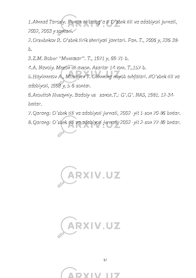 1. Ahmad Taroziy. Funun ul-balog’a // O`zbek tili va adabiyoti jurnali, 2002, 2003 y sonlari. 2. Orzubekov R. O’zbek lirik sheriyati janrlari. Fan. T., 2006 y, 236-38- b. 3. Z.M. Bobur “Muxtasar”. T., 1971 y, 69-71-b. 4. A. Navoiy. Mezon ul-avzon. Asarlar 14-tom. T.,157-b. 5. Hayitmetov A., Mirzayev T. Olimning noyob tuhfalari. //O’zbek tili va adabiyoti, 1993 y, 5-6-sonlar. 6. Atoulloh Husayniy. Badoiy us– sanoe. Т .: G’.G’. NAS, 1981. 12-34- betlar. 7. Qarang: O`zbek tili va adabiyoti jurnali, 2002 -yil 1-son 70-86 betlar. 8. Qarang: O`zbek tili va adabiyoti jurnali, 2002 -yil 2-son 77-89 betlar. 17 