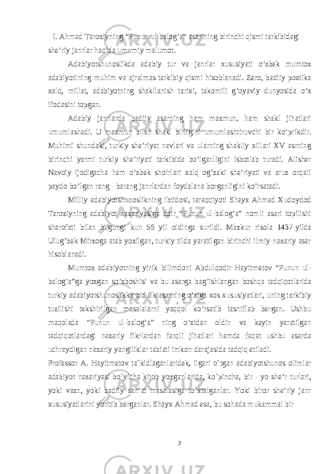 I. Ahmad Taroziyning “Funun ul-balog’a“ asarining birinchi qismi tarkibidagi she’riy janrlar haqida umumiy malumot. Adabiyotshunoslikda adabiy tur va janrlar xususiyati o’zbek mumtoz adabiyotining muhim va ajralmas tarkibiy qismi hisoblanadi. Zero, badiiy poetika xalq, millat, adabiyotning shakllanish tarixi, takomili g’oyaviy dunyosida o’z ifodasini topgan. Adabiy janrlarda badiiy asarning ham mazmun, ham shakl jihatlari umumlashadi. U mazmun bilan shakl birligini umumlashtiruvchi bir ko’prikdir. Muhimi shundaki, turkiy she’riyat navlari va ularning shakliy xillari XV asrning birinchi yarmi turkiy she’riyati tarkibida bo’lganligini isbotlab turadi. Alisher Navoiy ijodigacha ham o’zbek shoirlari xalq og’zaki she’riyati va aruz orqali paydo bo’lgan rang - barang janrlardan foydalana borganligini ko’rsatadi. Milliy adabiyotshunoslikning ibtidosi, taraqqiyoti Shayx Ahmad Xudoydod Taroziyning adabiyot nazariyasiga doir “Funun ul-balog’a” nomli asari topilishi sharofati bilan bugungi kun 56 yil oldinga surildi. Mazkur risola 1437-yilda Ulug’bek Mirzoga atab yozilgan, turkiy tilda yaratilgan birinchi ilmiy-nazariy asar hisoblanadi. Mumtoz adabiyotning yirik bilimdoni Abdulqodir Hayitmetov “Funun ul- balog’a”ga yozgan so’zboshisi va bu asarga bag’ishlangan boshqa tadqiqotlarida turkiy adabiyotshunoslikka oid ilk asarning o’ziga xos xususiyatlari, uning tarkibiy tuzilishi tekshirilgan masalalarni yaqqol ko’rsatib tasniflab bergan. Ushbu maqolada “Funun ul-balog’a” ning o’zidan oldin va keyin yaratilgan tadqiqotlardagi nazariy fikrlardan farqli jihatlari hamda faqat ushbu asarda uchraydigan nazariy yangiliklar tabiati imkon darajasida tadqiq etiladi. Professor A. Hayitmetov ta`kidlaganlaridek, ilgari o`tgan adabiyotshunos olimlar adabiyot nazariyasi bo`yicha kitob yozganlarida, ko`pincha, bir - yo she’r turlari, yoki vazn, yoki badiiy san’at masalasiga to`xtalganlar. Yoki biror she’riy janr xususiyatlarini yoritib berganlar. Shayx Ahmad esa, bu sohada mukammal bir 2 