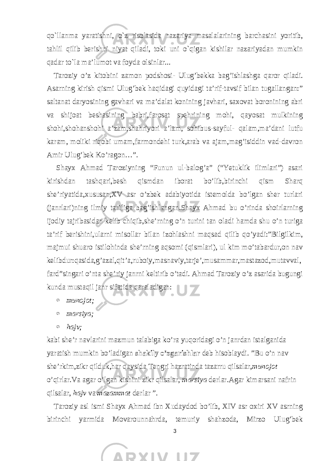 qo`llanma yaratishni, o`z risolasida nazariya masalalarining barchasini yoritib, tahlil qilib berishni niyat qiladi, toki uni o`qigan kishilar nazariyadan mumkin qadar to`la ma’lumot va foyda olsinlar... Taroziy o’z kitobini zamon podshosi- Ulug’bekka bag’ishlashga qaror qiladi. Asarning kirish qismi Ulug’bek haqidagi quyidagi ta’rif-tavsif bilan tugallangan:” saltanat daryosining gavhari va ma’dalat konining javhari, saxovat boronining abri va shijoat beshasining babri,farosat spehrining mohi, qayosat mulkining shohi,shohanshohi a’zam,shahriyori a’lam, sohibus-sayful- qalam,ma’dani lutfu karam, moliki riqobi umam,farmondehi turk,arab va ajam,mag’isiddin vad-davron Amir Ulug’bek Ko’ragon…”. Shayx Ahmad Taroziyning “Funun ul-balog’a” (“Yetuklik ilimlari”) asari kirishdan tashqari,besh qismdan iborat bo’lib,birinchi qism Sharq she’riyatida,xususan,XV asr o’zbek adabiyotida istemolda bo’lgan sher turlari (janrlari)ning ilmiy tarifiga bag’ishlangan.Shayx Ahmad bu o’rinda shoirlarning ijodiy tajribasidan kelib chiqib,she’rning o’n turini tan oladi hamda shu o’n turiga ta’rif berishini,ularni misollar bilan izohlashni maqsad qilib qo’yadi:”Bilgilkim, majmui shuaro istilohinda she’rning aqsomi (qismlari), ul kim mo’tabardur,on nav kelibdur:qasida,g’azal,qit’a,ruboiy,masnaviy,tarje’,musammar,mastazod,mutavval, fard”singari o’nta she’riy janrni keltirib o’tadi. Ahmad Taroziy o’z asarida bugungi kunda mustaqil janr sifatida qaraladigan:  munojot;  marsiya;  hajv; kabi she’r navlarini mazmun talabiga ko’ra yuqoridagi o’n janrdan istalganida yaratish mumkin bo’ladigan shakily o’zgarishlar deb hisoblaydi. ”Bu o’n nav she’rkim,zikr qilduk,har qaysida Tengri hazratinda tazarru qilsalar, munojot o’qirlar.Va agar o’lgan kishini zikr qilsalar, marsiya derlar.Agar kimarsani nafrin qilsalar, hajv va mazammat derlar ”. Taroziy asl ismi Shayx Ahmad ibn Xudaydod bo’lib, XIV asr oxiri XV asrning birinchi yarmida Movarounnahrda, temuriy shahzoda, Mirzo Ulug’bek 3 