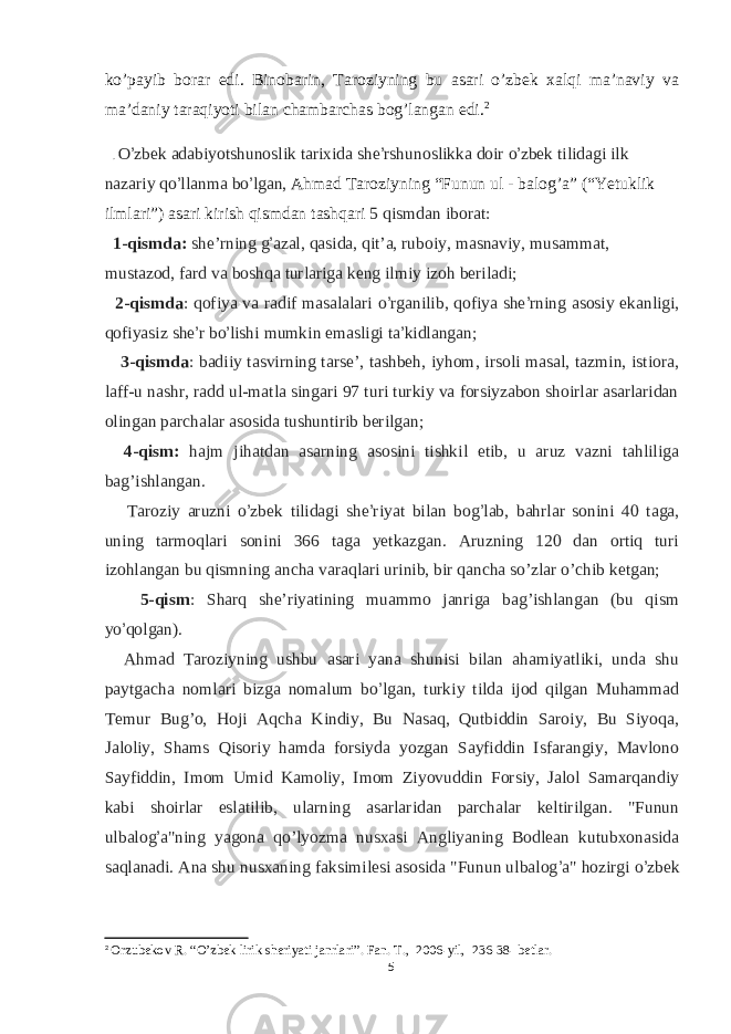 ko’payib borar edi. Binobarin, Taroziyning bu asari o’zbek xalqi ma’naviy va ma’daniy taraqiyoti bilan chambarchas bog’langan edi. 2 . O ’ zbek adabiyotshunoslik tarixida she ’ rshunoslikka doir o ’ zbek tilidagi ilk nazariy qo ’ llanma bo ’ lgan, Ahmad Taroziyning “Funun ul - balog’a” (“Yetuklik ilmlari”) asari kirish qismdan tashqari 5 qismdan iborat: 1-qismda: she’rning g ’ azal, qasida, qit’a, ruboiy, masnaviy, musammat, mustazod, fard va boshqa turlariga keng ilmiy izoh beriladi; 2-qismda : qofiya va radif masalalari o ’ rganilib, qofiya she ’ rning asosiy ekanligi, qofiyasiz she ’ r bo ’ lishi mumkin emasligi ta ’ kidlangan; 3-qismda : badiiy tasvirning tarse’, tashbeh, iyhom, irsoli masal, tazmin, istiora, laff-u nashr, radd ul-matla singari 97 turi turkiy va forsiyzabon shoirlar asarlaridan olingan parchalar asosida tushuntirib berilgan; 4-qism: hajm jihatdan asarning asosini tishkil etib, u aruz vazni tahliliga bag’ishlangan. Taroziy aruzni o ’ zbek tilidagi she ’ riyat bilan bog ’ lab, bahrlar sonini 40 taga, uning tarmoqlari sonini 366 taga yetkazgan. Aruzning 120 dan ortiq turi izohlangan bu qismning ancha varaqlari urinib, bir qancha so’zlar o’chib ketgan; 5-qism : Sharq she’riyatining muammo janriga bag’ishlangan (bu qism yo ’ qolgan). Ahmad Taroziyning ushbu asari yana shunisi bilan ahamiyatliki, unda shu paytgacha nomlari bizga nomalum bo ’ lgan, turkiy tilda ijod qilgan Muhammad Temur Bug’o, Hoji Aqcha Kindiy, Bu Nasaq, Qutbiddin Saroiy, Bu Siyoqa, Jaloliy, Shams Qisoriy hamda forsiyda yozgan Sayfiddin Isfarangiy, Mavlono Sayfiddin, Imom Umid Kamoliy, Imom Ziyovuddin Forsiy, Jalol Samarqandiy kabi shoirlar eslatilib, ularning asarlaridan parchalar keltirilgan. &#34;Funun ulbalog ’ a&#34;ning yagona qo’lyozma nusxasi Angliyaning Bodlean kutubxonasida saqlanadi. Ana shu nusxaning faksimilesi asosida &#34;Funun ulbalog ’ a&#34; hozirgi o ’ zbek 2 Orzubekov R . “ O ’ zbek lirik sheriyati janrlari ”. Fan. T ., 2006-yil, 236-38- betlar. 5 