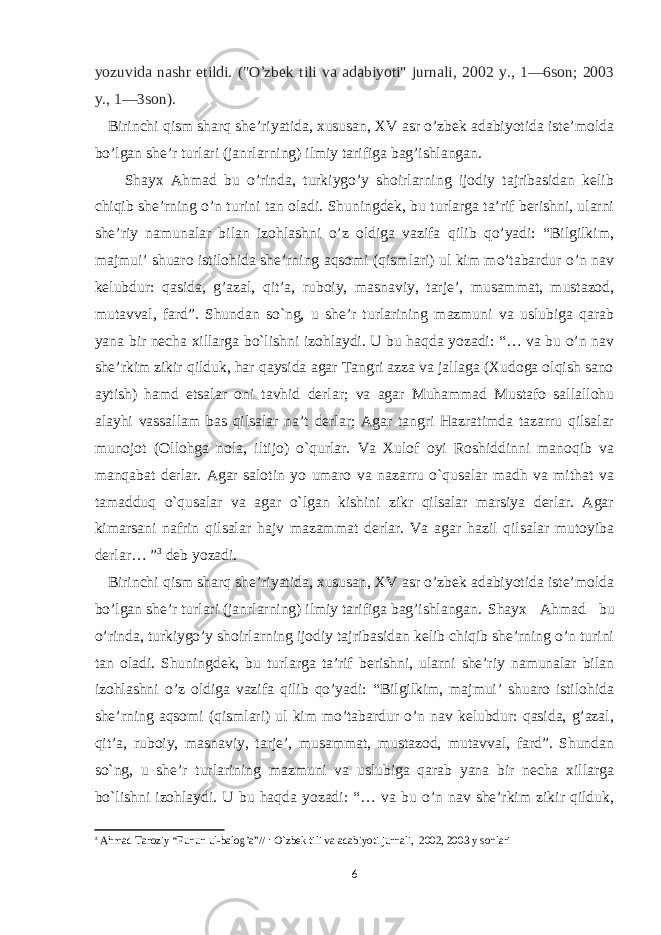 yozuvida nashr etildi. (&#34;O ’ zbek tili va adabiyoti&#34; jurnali, 2002 y., 1—6son; 2003 y., 1—3son). Birinchi qism sharq she’riyatida, xususan, XV asr o’zbek adabiyotida iste’molda bo’lgan she’r turlari (janrlarning) ilmiy tarifiga bag’ishlangan. Shayx Ahmad bu o’rinda, turkiygo’y shoirlarning ijodiy tajribasidan kelib chiqib she’rning o’n turini tan oladi. Shuningdek, bu turlarga ta’rif berishni, ularni she’riy namunalar bilan izohlashni o’z oldiga vazifa qilib qo’yadi: “Bilgilkim, majmui’ shuaro istilohida she’rning aqsomi (qismlari) ul kim mo’tabardur o’n nav kelubdur: qasida, g’azal, qit’a, ruboiy, masnaviy, tarje’, musammat, mustazod, mutavval, fard”. Shundan so`ng, u she’r turlarining mazmuni va uslubiga qarab yana bir necha xillarga bo`lishni izohlaydi. U bu haqda yozadi: “… va bu o’n nav she’rkim zikir qilduk, har qaysida agar Tangri azza va jallaga (Xudoga olqish sano aytish) hamd etsalar oni tavhid derlar; va agar Muhammad Mustafo sallallohu alayhi vassallam bas qilsalar na’t derlar; Agar tangri Hazratimda tazarru qilsalar munojot (Ollohga nola, iltijo) o`qurlar. Va Xulof oyi Roshiddinni manoqib va manqabat derlar. Agar salotin yo umaro va nazarru o`qusalar madh va mithat va tamadduq o`qusalar va agar o`lgan kishini zikr qilsalar marsiya derlar. Agar kimarsani nafrin qilsalar hajv mazammat derlar. Va agar hazil qilsalar mutoyiba derlar… ” 3 deb yozadi. Birinchi qism sharq she’riyatida, xususan, XV asr o’zbek adabiyotida iste’molda bo’lgan she’r turlari (janrlarning) ilmiy tarifiga bag’ishlangan. Shayx Ahmad bu o’rinda, turkiygo’y shoirlarning ijodiy tajribasidan kelib chiqib she’rning o’n turini tan oladi. Shuningdek, bu turlarga ta’rif berishni, ularni she’riy namunalar bilan izohlashni o’z oldiga vazifa qilib qo’yadi: “Bilgilkim, majmui’ shuaro istilohida she’rning aqsomi (qismlari) ul kim mo’tabardur o’n nav kelubdur: qasida, g’azal, qit’a, ruboiy, masnaviy, tarje’, musammat, mustazod, mutavval, fard”. Shundan so`ng, u she’r turlarining mazmuni va uslubiga qarab yana bir necha xillarga bo`lishni izohlaydi. U bu haqda yozadi: “… va bu o’n nav she’rkim zikir qilduk, 3 Ahmad Taroziy “Funun ul-balog’a”// : O`zbek tili va adabiyoti jurnali, 2002, 2003 y sonlari 6 