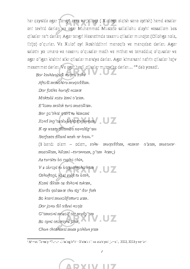 har qaysida agar Tangri azza va jallaga ( Xudoga olqish sano aytish) hamd etsalar oni tavhid derlar; va agar Muhammad Mustafo sallallohu alayhi vassallam bas qilsalar na’t derlar; Agar tangri Hazratimda tazarru qilsalar munojot (Ollohga nola, iltijo) o`qurlar. Va Xulof oyi Roshiddinni manoqib va manqabat derlar. Agar salotin yo umaro va nazarru o`qusalar madh va mithat va tamadduq o`qusalar va agar o`lgan kishini zikr qilsalar marsiya derlar. Agar kimarsani nafrin qilsalar hajv mazammat derlar. Va agar hazil qilsalar mutoyiba derlar… ” 4 deb yozadi. Bar lavhivujudi nuqtai sahv Aftodi mavohiru muqaddam. Dar fotiha hurufi nomat Maktubi xosu ismi a’zam. E’lomu malak turo musallam. Bar go’shai qasri tu himomi Xond ing’azalu baho tarannum. K-ey xasta dilamba novakig’am Barjasta diloni xesh ar ham.” (1-band: olam – odam, sahv- muqaddam, nomat- a’zam, musaxar- musallam, hilomi –tarannum, g’am- ham;) Az turaitu ba ruyho chin, V-z obroyi tu ba pushtaho ham Oshuftagi, ki zi zulfi tu besh, Komi dilam az dahoni tukam, Karda qalamat chu tig’ dar fath Bo kasri muxolifatturo zam. Dar jonu dil aduvi noqis G’amxoni mazoif ast mudg’am Bo ayni atostayni jism, Chun chashmai mum pahlun yam 4 Ahmad Taroziy “Funun ul-balog’a”// : O`zbek tili va adabiyoti jurnali, 2002, 2003 y sonlari 7 