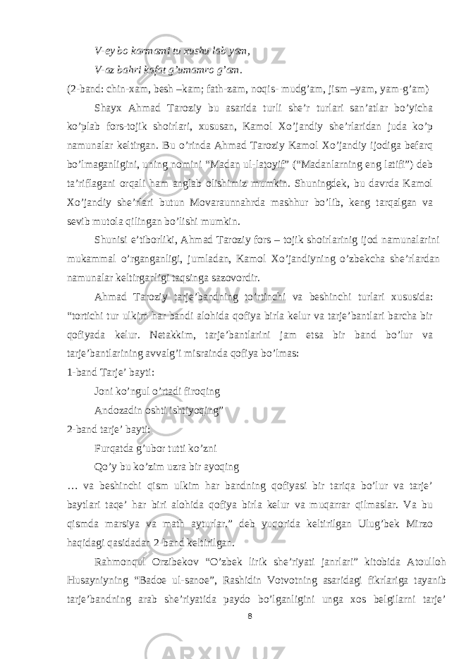 V-ey bo karmami tu xushu lab yam, V-az bahri kafat g’umamro g’am. (2-band: chin-xam, besh –kam; fath-zam, noqis- mudg’am, jism –yam, yam-g’am) Shayx Ahmad Taroziy bu asarida turli she’r turlari san’atlar bo’yicha ko’plab fors-tojik shoirlari, xususan, Kamol Xo’jandiy she’rlaridan juda ko’p namunalar keltirgan. Bu o’rinda Ahmad Taroziy Kamol Xo’jandiy ijodiga befarq bo’lmaganligini, uning nomini “Madan ul-latoyif” (“Madanlarning eng latifi”) deb ta’riflagani orqali ham anglab olishimiz mumkin. Shuningdek, bu davrda Kamol Xo’jandiy she’rlari butun Movaraunnahrda mashhur bo’lib, keng tarqalgan va sevib mutola qilingan bo’lishi mumkin. Shunisi e’tiborliki, Ahmad Taroziy fors – tojik shoirlarinig ijod namunalarini mukammal o’rganganligi, jumladan, Kamol Xo’jandiyning o’zbekcha she’rlardan namunalar keltirganligi taqsinga sazovordir. Ahmad Taroziy tarje’bandning to’rtinchi va beshinchi turlari xususida: “tortichi tur ulkim har bandi alohida qofiya birla kelur va tarje’bantlari barcha bir qofiyada kelur. Netakkim, tarje’bantlarini jam etsa bir band bo’lur va tarje’bantlarining avvalg’i misrainda qofiya bo’lmas: 1-band Tarje’ bayti: Joni ko’ngul o’rtadi firoqing Andozadin oshti ishtiyoqing” 2-band tarje’ bayti: Furqatda g’ubor tutti ko’zni Qo’y bu ko’zim uzra bir ayoqing … va beshinchi qism ulkim har bandning qofiyasi bir tariqa bo’lur va tarje’ baytlari taqe’ har biri alohida qofiya birla kelur va muqarrar qilmaslar. Va bu qismda marsiya va math ayturlar.” deb yuqorida keltirilgan Ulug’bek Mirzo haqidagi qasidadan 2-band keltirilgan. Rahmonqul Orzibekov “O’zbek lirik she’riyati janrlari” kitobida Atoulloh Husayniyning “Badoe ul-sanoe”, Rashidin Votvotning asaridagi fikrlariga tayanib tarje’bandning arab she’riyatida paydo bo’lganligini unga xos belgilarni tarje’ 8 