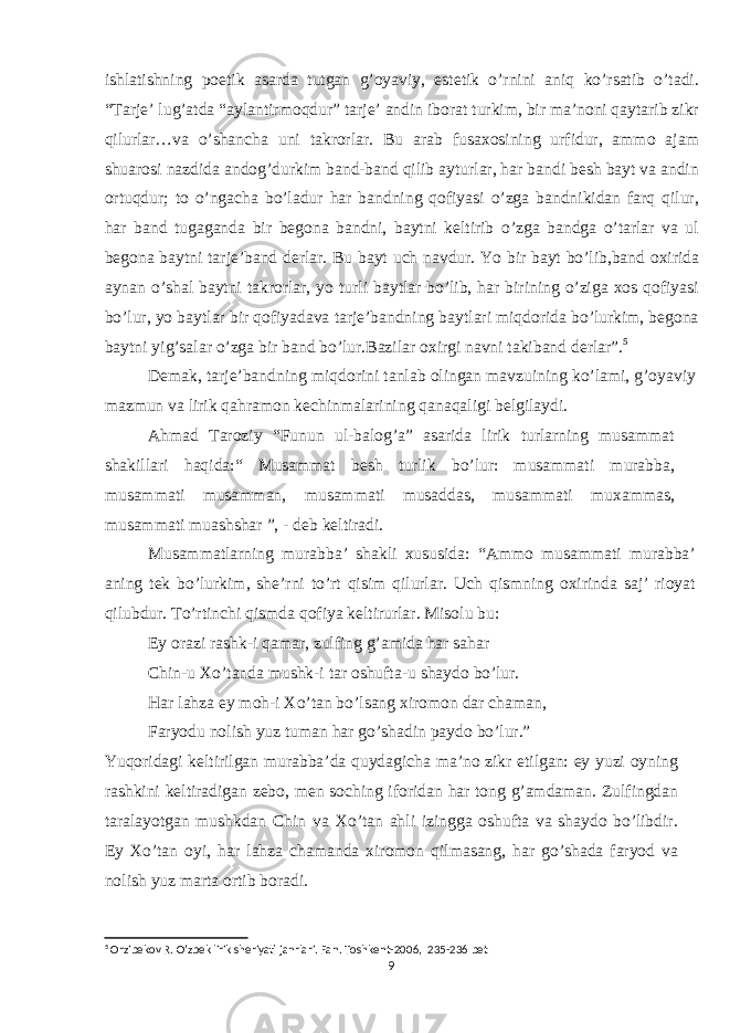 ishlatishning poetik asarda tutgan g’oyaviy, estetik o’rnini aniq ko’rsatib o’tadi. “Tarje’ lug’atda “aylantirmoqdur” tarje’ andin iborat turkim, bir ma’noni qaytarib zikr qilurlar…va o’shancha uni takrorlar. Bu arab fusaxosining urfidur, ammo ajam shuarosi nazdida andog’durkim band-band qilib ayturlar, har bandi besh bayt va andin ortuqdur; to o’ngacha bo’ladur har bandning qofiyasi o’zga bandnikidan farq qilur, har band tugaganda bir begona bandni, baytni keltirib o’zga bandga o’tarlar va ul begona baytni tarje’band derlar. Bu bayt uch navdur. Yo bir bayt bo’lib,band oxirida aynan o’shal baytni takrorlar, yo turli baytlar bo’lib, har birining o’ziga xos qofiyasi bo’lur, yo baytlar bir qofiyadava tarje’bandning baytlari miqdorida bo’lurkim, begona baytni yig’salar o’zga bir band bo’lur.Bazilar oxirgi navni takiband derlar”. 5 Demak, tarje’bandning miqdorini tanlab olingan mavzuining ko’lami, g’oyaviy mazmun va lirik qahramon kechinmalarining qanaqaligi belgilaydi. Ahmad Taroziy “Funun ul-balog’a” asarida lirik turlarning musammat shakillari haqida:“ Musammat besh turlik bo’lur: musammati murabba, musammati musamman, musammati musaddas, musammati muxammas, musammati muashshar ”, - deb keltiradi. Musammatlarning murabba’ shakli xususida: “Ammo musammati murabba’ aning tek bo’lurkim, she’rni to’rt qisim qilurlar. Uch qismning oxirinda saj’ rioyat qilubdur. To’rtinchi qismda qofiya keltirurlar. Misolu bu: Ey orazi rashk-i qamar, zulfing g’amida har sahar Chin-u Xo’tanda mushk-i tar oshufta-u shaydo bo’lur. Har lahza ey moh-i Xo’tan bo’lsang xiromon dar chaman, Faryodu nolish yuz tuman har go’shadin paydo bo’lur.” Yuqoridagi keltirilgan murabba’da quydagicha ma’no zikr etilgan: ey yuzi oyning rashkini keltiradigan zebo, men soching iforidan har tong g’amdaman. Zulfingdan taralayotgan mushkdan Chin va Xo’tan ahli izingga oshufta va shaydo bo’libdir. Ey Xo’tan oyi, har lahza chamanda xiromon qilmasang, har go’shada faryod va nolish yuz marta ortib boradi. 5 Orzibekov R. O’zbek lirik sheriyati janrlari. Fan. Toshkent-2006, 235-236 bet 9 