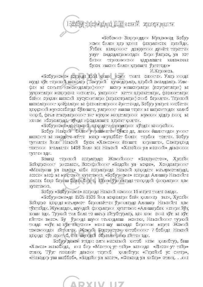 Бобурномада Навоий ҳақидаги «Бобомиз Заҳириддин Муҳаммад Бобур номи билан ҳар қанча фахрлансак арзийди. Ўзбек халқининг довруғини дунёга торатган улуғ аждодларимиздан бири ўлароқ, ул зот бизни тарихимизни қадрлашга келажакка буюк ишонч билан қарашга ўргатади» И.Каримов. «Бобурнома» асарида 1551 киши номи тилга олинган. Улар ичида жуда кўп тарихий шахслар (Темурий ҳукмдорлар, ҳарбий амалдолар. Илм- фан ва санъат намояндалари)нинг шоир машоирлари (портретлари) ва руҳиятлари моҳирона чизилган, уларнинг хатти-ҳаракатлари, фаолиятлари баёни орқали шахсий хусусиятлари (характерлари) очиб берилган. Тарихий шахсларнинг қиёфалари ва фазилатларини ёритганда, Бобур уларга нисбатан ҳаққоний муносабатда бўлишга, уларнинг яшаш тарзи ва шароитидан келиб чиқиб, феъл-атворларининг энг муҳим жиҳатларини мумкин қадар аниқ ва ихчам ибораларда, лўнда ифодалашга ҳаракт қилган. «Бобурнома»да Навоий ҳақидаги фикрларни кўздан кечирайин. Бобур Навоий билан учрашмаган бўлса-да, лекин ёшлигидан унинг шахсига ва ижодига катта меҳр –муҳаббат билан тарбия топган. Бобур туғилган йили Навоий буюк «Хамса»ни ёзишга киришган, Самарқанд тахтини эгаллаган 1498 йили эса Навоий «Хазойин-ул маоний» девонини тузган эди. Бошқа тарихий асарларда: Жомийнинг «Баҳористон», Ҳусайн Байқаронинг рисоласи, Восифийнинг «Бадойи ул- воқее», Хондаларнинг «Макориш ул аҳлоқ» каби асарларида Навоий ҳақидаги маълумотларда, асосан васф ва мақтовни кузатамиз. «Бобурнома» асарида Алишер Навоийга юксак баҳо бериш билан бирга, айрим ўринларда танқидий фикрларни ҳам кузатамиз. Бобур «Бобурнома» асарида Навоий номини 16 марта тилга олади. «Бобурнома»да 1505-1506 йил воқеалари баён қилинар экан, Ҳусайн Байқаро ҳақида маълумот берилаётган ўринларда Алишер Навоийга ҳам тўхтайди. Жумладан, шундай фикрларни кузатами: «Алишербек назири йўқ киши эди. Туркий тил била то шеър айтубтурлар, ҳеч ким онча кўп ва хўп пйтгон эмас». Бу ўринда шуни таъкидлаш жоизки, Навоийнинг туркий тилда «кўп ва хўп айтғони» мана шу шаклда биринчм марта Жомий томомнидан айтилган. Жомий Баҳористон китобининг 7-бобида Навоий ҳақида сўз юритиб, ана шундай образли фикр айтган эди. Бобур давом этади: олти маскавий китоб назм қилибтур, беш «Хамса» жавобида, яна бир «Мантиқ-ут тайр» вазнида «Лисон-ут тайр» отлиқ. Тўрт ғазалиёт девони тартиб қилибтур: «Гаройиб ус сиғар», «Наводир-уш шаббоб», «Бадойи-ул васат», «Фавоид-ул кибар» отлиқ. . .яна 