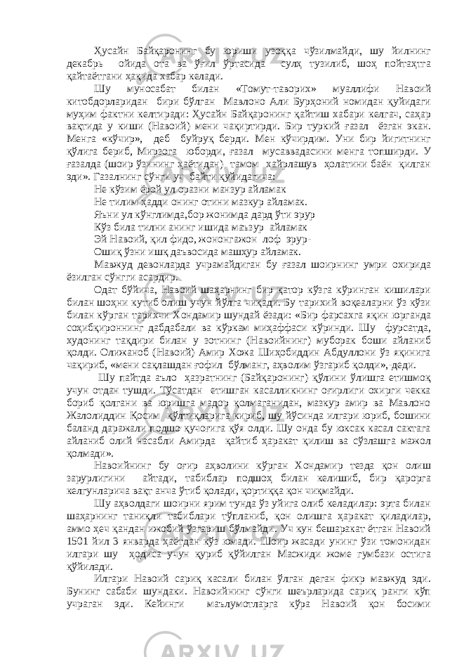 Ҳусайн Байқаронинг бу юриши узоққа чўзилмайди, шу йилнинг декабрь ойида ота ва ўғил ўртасида сулҳ тузилиб, шоҳ пойтаҳтга қайтаётгани ҳақида хабар келади. Шу муносабат билан «Томут-таворих» муаллифи Навоий китобдорларидан бири бўлган Мавлоно Али Бурҳоний номидан қуйидаги муҳим фактни келтиради: Ҳусайн Байқаронинг қайтиш хабари келгач, саҳар вақтида у киши (Навоий) мени чақиртирди. Бир туркий ғазал ёзган экан. Менга «кўчир», деб буйруқ берди. Мен кўчирдим. Уни бир йигитнинг қўлига бериб, Мирзога юборди, ғазал мусаввадасини менга топширди. У ғазалда (шоир ўзининг ҳаётидан) тамом хайрлашув ҳолатини баён қилган эди». Газалнинг сўнги уч байти қуйидагича: Не кўзим ёрой ул оразни манзур айламак Не тилим ҳадди онинг отини мазкур айламак. Яъни ул кўнглимда,бор жонимда дард ўти эрур Кўз била тилни анинг ишида маъзур айламак Эй Навоий, қил фидо, жононгажон лоф эрур- Ошиқ ўзни ишқ даъвосида машҳур айламак. Мавжуд девонларда учрамайдиган бу ғазал шоирнинг умри охирида ёзилган сўнгги асардир. Одат бўйича, Навоий шаҳарнинг бир қатор кўзга кўринган кишилари билан шоҳни кутиб олиш учун йўлга чиқади. Бу тарихий воқеаларни ўз кўзи билан кўрган тарихчи Хондамир шундай ёзади: «Бир фарсахга яқин юрганда соҳибқироннинг дабдабали ва кўркам миҳаффаси кўринди. Шу фурсатда, худонинг тақдири билан у зотнинг (Навоийнинг) муборак боши айланиб қолди. Олижаноб (Навоий) Амир Хожа Шиҳобиддин Абдуллони ўз яқинига чақириб, «мени сақлашдан ғофил бўлманг, аҳволим ўзгариб қолди»,-деди. Шу пайтда аъло ҳазратнинг (Байқаронинг) қўлини ўлишга етишмоқ учун отдан тушди. Тўсатдан етишган касалликнинг оғирлиги охирги чекка бориб қолгани ва юришга мадор қолмаганидан, мазкур амир ва Мавлоно Жалолиддин Қосим қўлтиқларига кириб, шу йўсинда илгари юриб, бошини баланд даражали подшо қучоғига қўя олди. Шу онда бу юксак касал сактага айланиб олий насабли Амирда қайтиб ҳаракат қилиш ва сўзлашга мажол қолмади». Навоийнинг бу оғир аҳволини кўрган Хондамир тезда қон олиш зарурлигини айтади, табиблар подшоҳ билан келишиб, бир қарорга келгунларича вақт анча ўтиб қолади, қортиққа қон чиқмайди. Шу аҳволдаги шоирни ярим тунда ўз уйига олиб келадилар: эрта билан шаҳарнинг таниқли табиблари тўпланиб, қон олишга ҳаракат қиладилар, аммо ҳеч қандан ижобий ўзгариш бўлмайди. Уч кун бешаракат ётган Навоий 1501 йил 3 январда ҳаётдан кўз юмади. Шоир жасади унинг ўзи томонидан илгари шу ҳодиса учун қуриб қўйилган Масжиди жоме гумбази остига қўйилади. Илгари Навоий сариқ касали билан ўлган деган фикр мавжуд эди. Бунинг сабаби шундаки. Навоийнинг сўнги шеърларида сариқ ранги кўп учраган эди. Кейинги маълумотларга кўра Навоий қон босими 