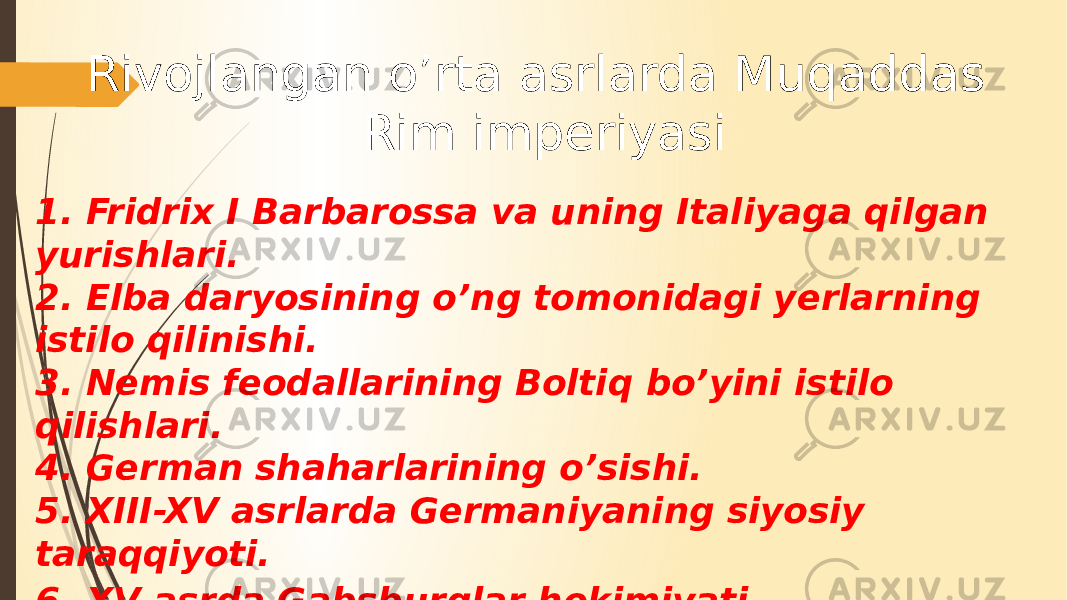 Rivojlangan o’rta asrlarda Muqaddas Rim imperiyasi 1. Fridrix I Barbarossa va uning Italiyaga qilgan yurishlari. 2. Elba daryosining o’ng tomonidagi yerlarning istilo qilinishi. 3. Nemis feodallarining Boltiq bo’yini istilo qilishlari. 4. German shaharlarining o’sishi. 5. XIII-XV asrlarda Germaniyaning siyosiy taraqqiyoti. 6. XV asrda Gabsburglar hokimiyati . 