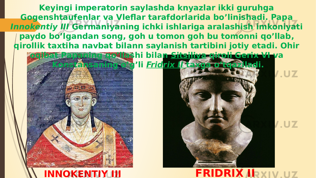 INNOKENTIY III FRIDRIX IIKeyingi imperatorin saylashda knyazlar ikki guruhga Gogenshtaufenlar va Vleflar tarafdorlarida bo’linishadi. Papa Innokentiy III Germaniyaning ichki ishlariga aralashish imkoniyati paydo bo’lgandan song, goh u tomon goh bu tomonni qo’llab, qirollik taxtiha navbat bilann saylanish tartibini jotiy etadi. Ohir oqibat Papaning qo’llashi bilan Sitsiliya qiroli Gerix VI va Konstansaning o’g’li Fridrix II taxga o’tqaziladi. 