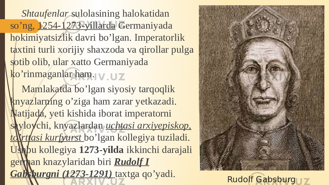Rudolf GabsburgShtaufenlar sulolasining halokatidan so’ng, 1254-1273-yillarda Germaniyada hokimiyatsizlik davri bo’lgan. Imperatorlik taxtini turli xorijiy shaxzoda va qirollar pulga sotib olib, ular xatto Germaniyada ko’rinmaganlar ham. Mamlakatda bo’lgan siyosiy tarqoqlik knyazlarning o’ziga ham zarar yetkazadi. Natijada, yeti kishida iborat imperatorni saylovchi, knyazlardan uchtasi arxiyepiskop, to’rttasi kurfyurst bo’lgan kollegiya tuziladi. Ushbu kollegiya 1273-yilda ikkinchi darajali german knazylaridan biri Rudolf I Gabsburgni (1273-1291) taxtga qo’yadi. 