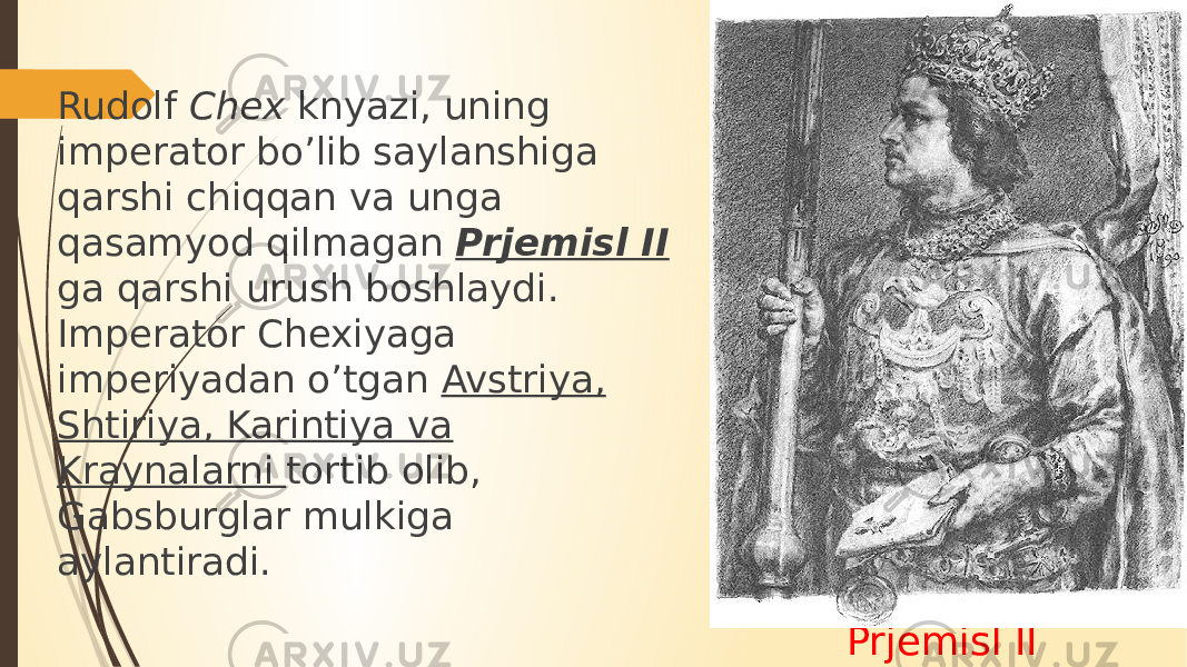 Prjemisl IIRudolf Chex knyazi, uning imperator bo’lib saylanshiga qarshi chiqqan va unga qasamyod qilmagan Prjemisl II ga qarshi urush boshlaydi. Imperator Chexiyaga imperiyadan o’tgan Avstriya, Shtiriya, Karintiya va Kraynalarni tortib olib, Gabsburglar mulkiga aylantiradi. 