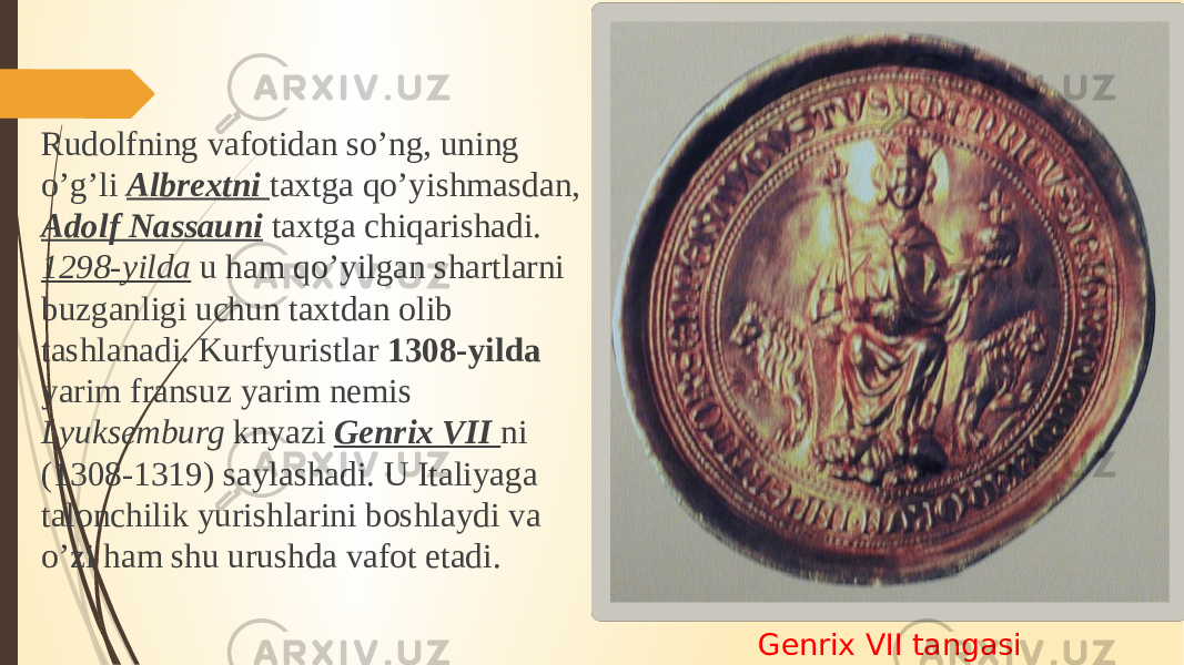 Genrix VII tangasiRudolfning vafotidan so’ng, uning o’g’li Albrextni taxtga qo’yishmasdan, Adolf Nassauni taxtga chiqarishadi. 1298-yilda u ham qo’yilgan shartlarni buzganligi uchun taxtdan olib tashlanadi. Kurfyuristlar 1308-yilda yarim fransuz yarim nemis Lyuksemburg knyazi Genrix VII ni (1308-1319) saylashadi. U Italiyaga talonchilik yurishlarini boshlaydi va o’zi ham shu urushda vafot etadi. 